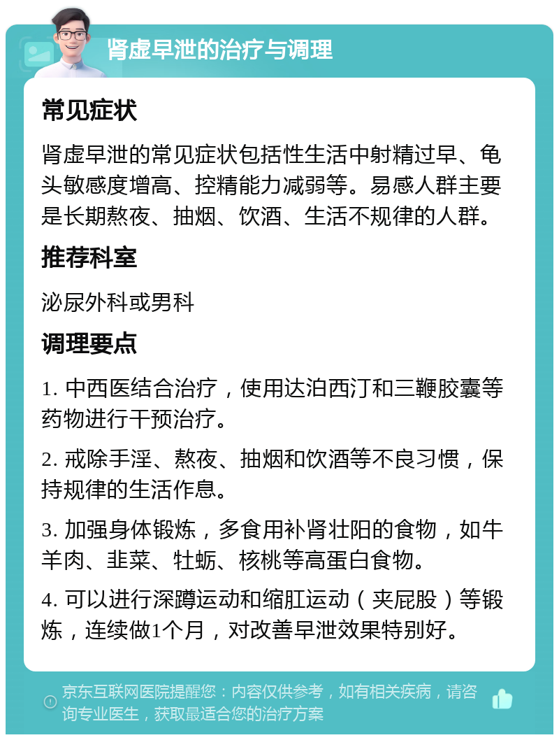 肾虚早泄的治疗与调理 常见症状 肾虚早泄的常见症状包括性生活中射精过早、龟头敏感度增高、控精能力减弱等。易感人群主要是长期熬夜、抽烟、饮酒、生活不规律的人群。 推荐科室 泌尿外科或男科 调理要点 1. 中西医结合治疗，使用达泊西汀和三鞭胶囊等药物进行干预治疗。 2. 戒除手淫、熬夜、抽烟和饮酒等不良习惯，保持规律的生活作息。 3. 加强身体锻炼，多食用补肾壮阳的食物，如牛羊肉、韭菜、牡蛎、核桃等高蛋白食物。 4. 可以进行深蹲运动和缩肛运动（夹屁股）等锻炼，连续做1个月，对改善早泄效果特别好。