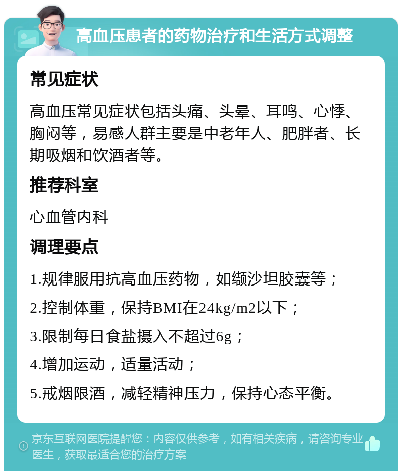 高血压患者的药物治疗和生活方式调整 常见症状 高血压常见症状包括头痛、头晕、耳鸣、心悸、胸闷等，易感人群主要是中老年人、肥胖者、长期吸烟和饮酒者等。 推荐科室 心血管内科 调理要点 1.规律服用抗高血压药物，如缬沙坦胶囊等； 2.控制体重，保持BMI在24kg/m2以下； 3.限制每日食盐摄入不超过6g； 4.增加运动，适量活动； 5.戒烟限酒，减轻精神压力，保持心态平衡。