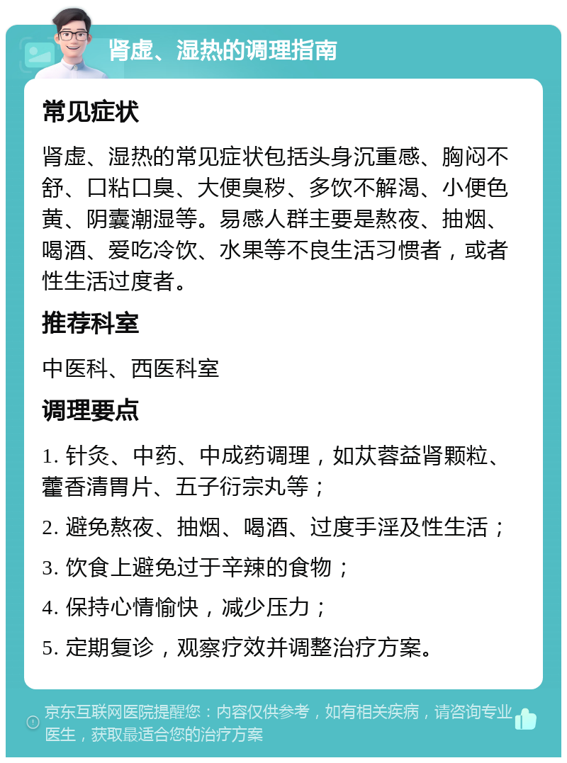 肾虚、湿热的调理指南 常见症状 肾虚、湿热的常见症状包括头身沉重感、胸闷不舒、口粘口臭、大便臭秽、多饮不解渴、小便色黄、阴囊潮湿等。易感人群主要是熬夜、抽烟、喝酒、爱吃冷饮、水果等不良生活习惯者，或者性生活过度者。 推荐科室 中医科、西医科室 调理要点 1. 针灸、中药、中成药调理，如苁蓉益肾颗粒、藿香清胃片、五子衍宗丸等； 2. 避免熬夜、抽烟、喝酒、过度手淫及性生活； 3. 饮食上避免过于辛辣的食物； 4. 保持心情愉快，减少压力； 5. 定期复诊，观察疗效并调整治疗方案。