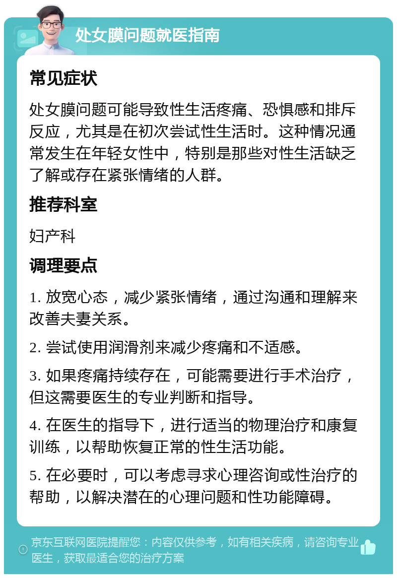 处女膜问题就医指南 常见症状 处女膜问题可能导致性生活疼痛、恐惧感和排斥反应，尤其是在初次尝试性生活时。这种情况通常发生在年轻女性中，特别是那些对性生活缺乏了解或存在紧张情绪的人群。 推荐科室 妇产科 调理要点 1. 放宽心态，减少紧张情绪，通过沟通和理解来改善夫妻关系。 2. 尝试使用润滑剂来减少疼痛和不适感。 3. 如果疼痛持续存在，可能需要进行手术治疗，但这需要医生的专业判断和指导。 4. 在医生的指导下，进行适当的物理治疗和康复训练，以帮助恢复正常的性生活功能。 5. 在必要时，可以考虑寻求心理咨询或性治疗的帮助，以解决潜在的心理问题和性功能障碍。