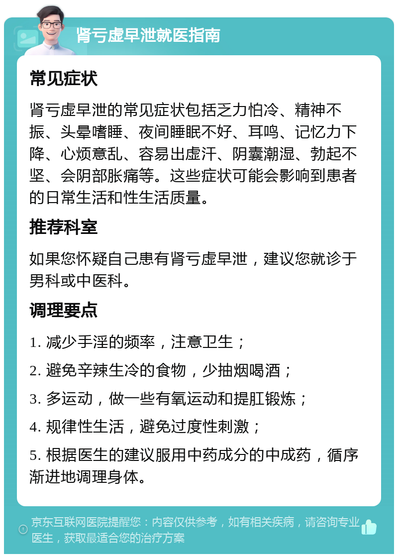 肾亏虚早泄就医指南 常见症状 肾亏虚早泄的常见症状包括乏力怕冷、精神不振、头晕嗜睡、夜间睡眠不好、耳鸣、记忆力下降、心烦意乱、容易出虚汗、阴囊潮湿、勃起不坚、会阴部胀痛等。这些症状可能会影响到患者的日常生活和性生活质量。 推荐科室 如果您怀疑自己患有肾亏虚早泄，建议您就诊于男科或中医科。 调理要点 1. 减少手淫的频率，注意卫生； 2. 避免辛辣生冷的食物，少抽烟喝酒； 3. 多运动，做一些有氧运动和提肛锻炼； 4. 规律性生活，避免过度性刺激； 5. 根据医生的建议服用中药成分的中成药，循序渐进地调理身体。