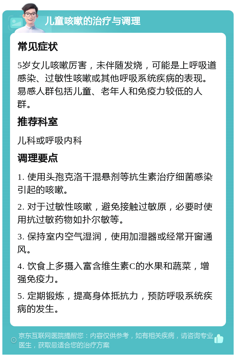 儿童咳嗽的治疗与调理 常见症状 5岁女儿咳嗽厉害，未伴随发烧，可能是上呼吸道感染、过敏性咳嗽或其他呼吸系统疾病的表现。易感人群包括儿童、老年人和免疫力较低的人群。 推荐科室 儿科或呼吸内科 调理要点 1. 使用头孢克洛干混悬剂等抗生素治疗细菌感染引起的咳嗽。 2. 对于过敏性咳嗽，避免接触过敏原，必要时使用抗过敏药物如扑尔敏等。 3. 保持室内空气湿润，使用加湿器或经常开窗通风。 4. 饮食上多摄入富含维生素C的水果和蔬菜，增强免疫力。 5. 定期锻炼，提高身体抵抗力，预防呼吸系统疾病的发生。