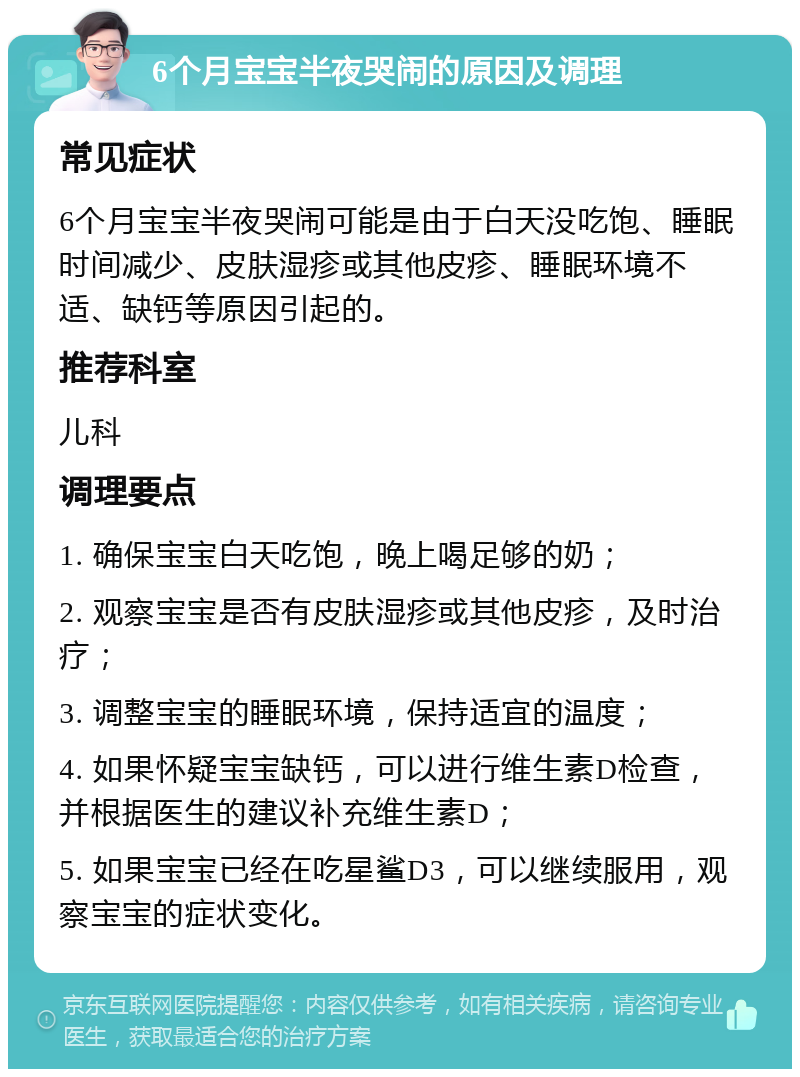 6个月宝宝半夜哭闹的原因及调理 常见症状 6个月宝宝半夜哭闹可能是由于白天没吃饱、睡眠时间减少、皮肤湿疹或其他皮疹、睡眠环境不适、缺钙等原因引起的。 推荐科室 儿科 调理要点 1. 确保宝宝白天吃饱，晚上喝足够的奶； 2. 观察宝宝是否有皮肤湿疹或其他皮疹，及时治疗； 3. 调整宝宝的睡眠环境，保持适宜的温度； 4. 如果怀疑宝宝缺钙，可以进行维生素D检查，并根据医生的建议补充维生素D； 5. 如果宝宝已经在吃星鲨D3，可以继续服用，观察宝宝的症状变化。