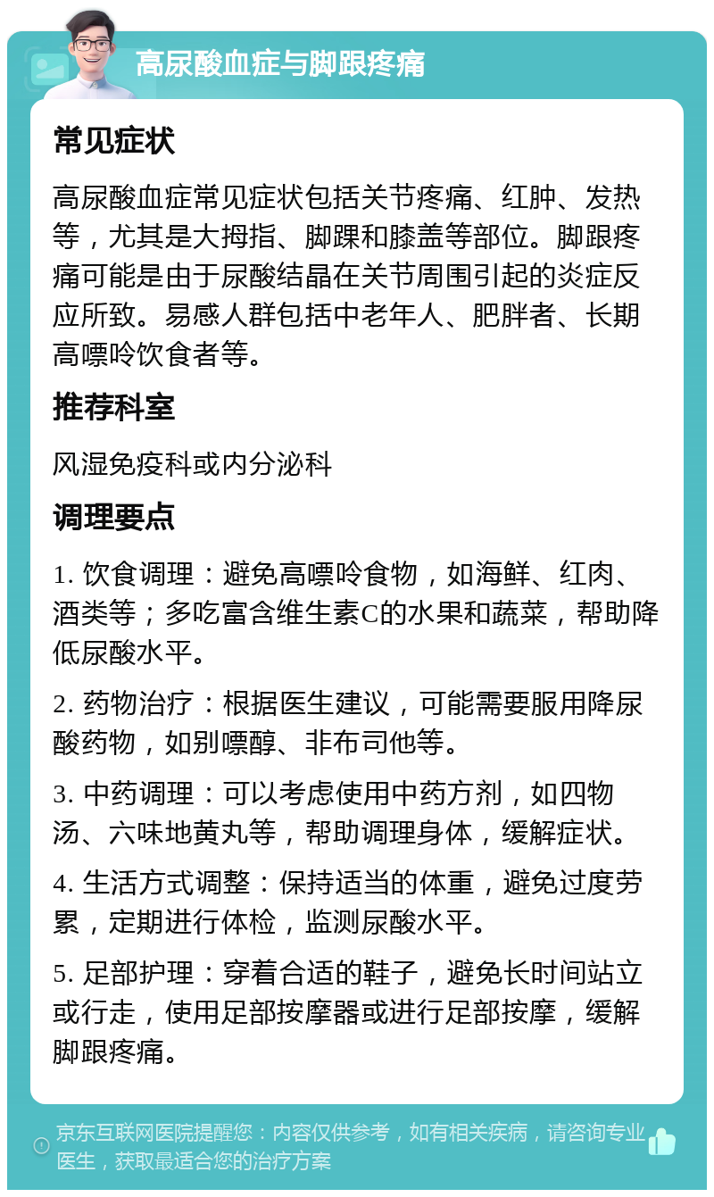 高尿酸血症与脚跟疼痛 常见症状 高尿酸血症常见症状包括关节疼痛、红肿、发热等，尤其是大拇指、脚踝和膝盖等部位。脚跟疼痛可能是由于尿酸结晶在关节周围引起的炎症反应所致。易感人群包括中老年人、肥胖者、长期高嘌呤饮食者等。 推荐科室 风湿免疫科或内分泌科 调理要点 1. 饮食调理：避免高嘌呤食物，如海鲜、红肉、酒类等；多吃富含维生素C的水果和蔬菜，帮助降低尿酸水平。 2. 药物治疗：根据医生建议，可能需要服用降尿酸药物，如别嘌醇、非布司他等。 3. 中药调理：可以考虑使用中药方剂，如四物汤、六味地黄丸等，帮助调理身体，缓解症状。 4. 生活方式调整：保持适当的体重，避免过度劳累，定期进行体检，监测尿酸水平。 5. 足部护理：穿着合适的鞋子，避免长时间站立或行走，使用足部按摩器或进行足部按摩，缓解脚跟疼痛。