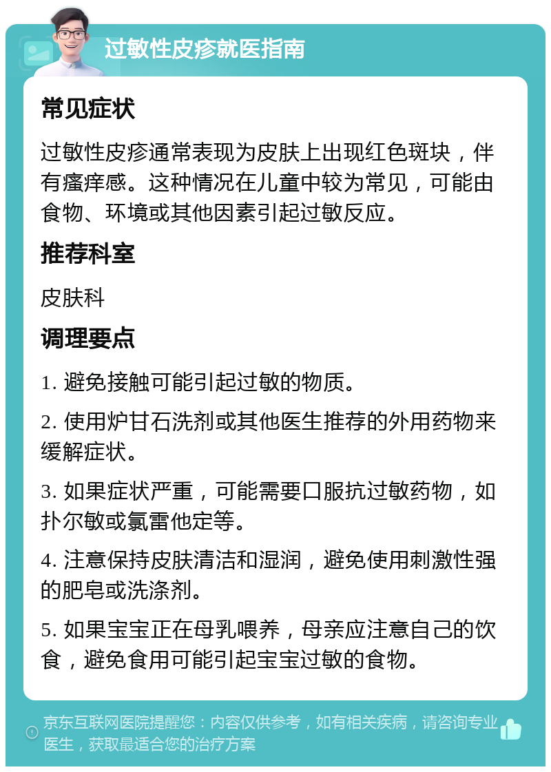 过敏性皮疹就医指南 常见症状 过敏性皮疹通常表现为皮肤上出现红色斑块，伴有瘙痒感。这种情况在儿童中较为常见，可能由食物、环境或其他因素引起过敏反应。 推荐科室 皮肤科 调理要点 1. 避免接触可能引起过敏的物质。 2. 使用炉甘石洗剂或其他医生推荐的外用药物来缓解症状。 3. 如果症状严重，可能需要口服抗过敏药物，如扑尔敏或氯雷他定等。 4. 注意保持皮肤清洁和湿润，避免使用刺激性强的肥皂或洗涤剂。 5. 如果宝宝正在母乳喂养，母亲应注意自己的饮食，避免食用可能引起宝宝过敏的食物。