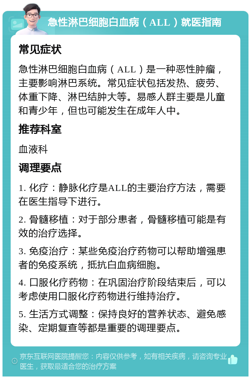 急性淋巴细胞白血病（ALL）就医指南 常见症状 急性淋巴细胞白血病（ALL）是一种恶性肿瘤，主要影响淋巴系统。常见症状包括发热、疲劳、体重下降、淋巴结肿大等。易感人群主要是儿童和青少年，但也可能发生在成年人中。 推荐科室 血液科 调理要点 1. 化疗：静脉化疗是ALL的主要治疗方法，需要在医生指导下进行。 2. 骨髓移植：对于部分患者，骨髓移植可能是有效的治疗选择。 3. 免疫治疗：某些免疫治疗药物可以帮助增强患者的免疫系统，抵抗白血病细胞。 4. 口服化疗药物：在巩固治疗阶段结束后，可以考虑使用口服化疗药物进行维持治疗。 5. 生活方式调整：保持良好的营养状态、避免感染、定期复查等都是重要的调理要点。