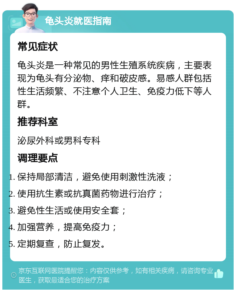 龟头炎就医指南 常见症状 龟头炎是一种常见的男性生殖系统疾病，主要表现为龟头有分泌物、痒和破皮感。易感人群包括性生活频繁、不注意个人卫生、免疫力低下等人群。 推荐科室 泌尿外科或男科专科 调理要点 保持局部清洁，避免使用刺激性洗液； 使用抗生素或抗真菌药物进行治疗； 避免性生活或使用安全套； 加强营养，提高免疫力； 定期复查，防止复发。