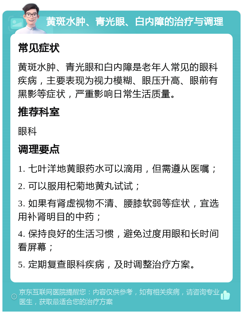 黄斑水肿、青光眼、白内障的治疗与调理 常见症状 黄斑水肿、青光眼和白内障是老年人常见的眼科疾病，主要表现为视力模糊、眼压升高、眼前有黑影等症状，严重影响日常生活质量。 推荐科室 眼科 调理要点 1. 七叶洋地黄眼药水可以滴用，但需遵从医嘱； 2. 可以服用杞菊地黄丸试试； 3. 如果有肾虚视物不清、腰膝软弱等症状，宜选用补肾明目的中药； 4. 保持良好的生活习惯，避免过度用眼和长时间看屏幕； 5. 定期复查眼科疾病，及时调整治疗方案。