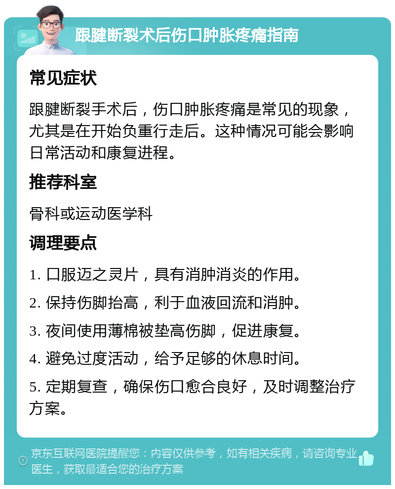 跟腱断裂术后伤口肿胀疼痛指南 常见症状 跟腱断裂手术后，伤口肿胀疼痛是常见的现象，尤其是在开始负重行走后。这种情况可能会影响日常活动和康复进程。 推荐科室 骨科或运动医学科 调理要点 1. 口服迈之灵片，具有消肿消炎的作用。 2. 保持伤脚抬高，利于血液回流和消肿。 3. 夜间使用薄棉被垫高伤脚，促进康复。 4. 避免过度活动，给予足够的休息时间。 5. 定期复查，确保伤口愈合良好，及时调整治疗方案。