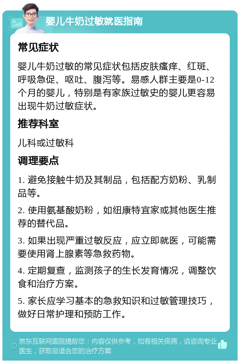 婴儿牛奶过敏就医指南 常见症状 婴儿牛奶过敏的常见症状包括皮肤瘙痒、红斑、呼吸急促、呕吐、腹泻等。易感人群主要是0-12个月的婴儿，特别是有家族过敏史的婴儿更容易出现牛奶过敏症状。 推荐科室 儿科或过敏科 调理要点 1. 避免接触牛奶及其制品，包括配方奶粉、乳制品等。 2. 使用氨基酸奶粉，如纽康特宜家或其他医生推荐的替代品。 3. 如果出现严重过敏反应，应立即就医，可能需要使用肾上腺素等急救药物。 4. 定期复查，监测孩子的生长发育情况，调整饮食和治疗方案。 5. 家长应学习基本的急救知识和过敏管理技巧，做好日常护理和预防工作。