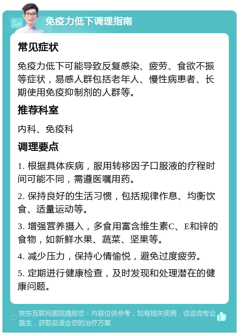 免疫力低下调理指南 常见症状 免疫力低下可能导致反复感染、疲劳、食欲不振等症状，易感人群包括老年人、慢性病患者、长期使用免疫抑制剂的人群等。 推荐科室 内科、免疫科 调理要点 1. 根据具体疾病，服用转移因子口服液的疗程时间可能不同，需遵医嘱用药。 2. 保持良好的生活习惯，包括规律作息、均衡饮食、适量运动等。 3. 增强营养摄入，多食用富含维生素C、E和锌的食物，如新鲜水果、蔬菜、坚果等。 4. 减少压力，保持心情愉悦，避免过度疲劳。 5. 定期进行健康检查，及时发现和处理潜在的健康问题。