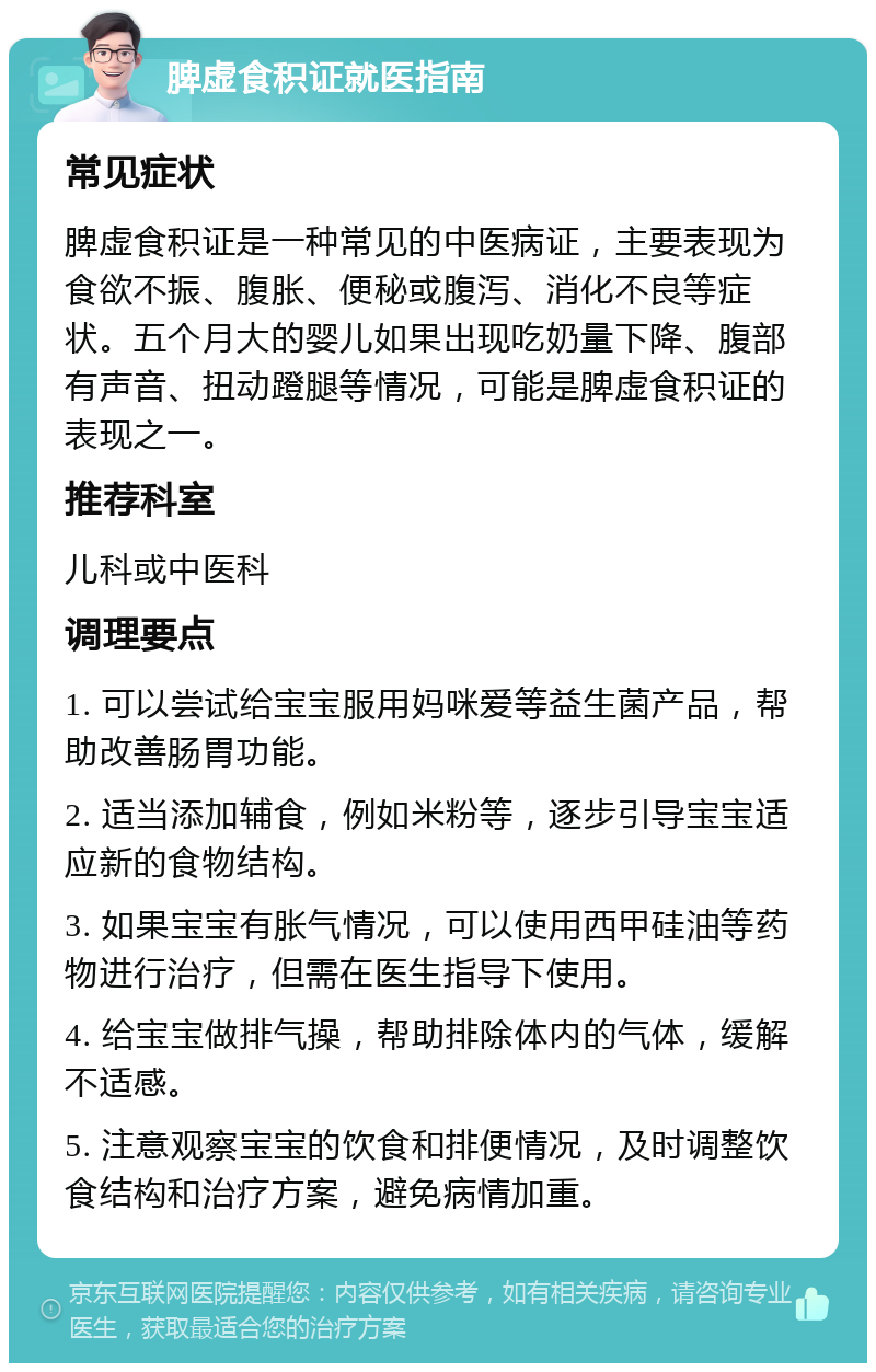 脾虚食积证就医指南 常见症状 脾虚食积证是一种常见的中医病证，主要表现为食欲不振、腹胀、便秘或腹泻、消化不良等症状。五个月大的婴儿如果出现吃奶量下降、腹部有声音、扭动蹬腿等情况，可能是脾虚食积证的表现之一。 推荐科室 儿科或中医科 调理要点 1. 可以尝试给宝宝服用妈咪爱等益生菌产品，帮助改善肠胃功能。 2. 适当添加辅食，例如米粉等，逐步引导宝宝适应新的食物结构。 3. 如果宝宝有胀气情况，可以使用西甲硅油等药物进行治疗，但需在医生指导下使用。 4. 给宝宝做排气操，帮助排除体内的气体，缓解不适感。 5. 注意观察宝宝的饮食和排便情况，及时调整饮食结构和治疗方案，避免病情加重。