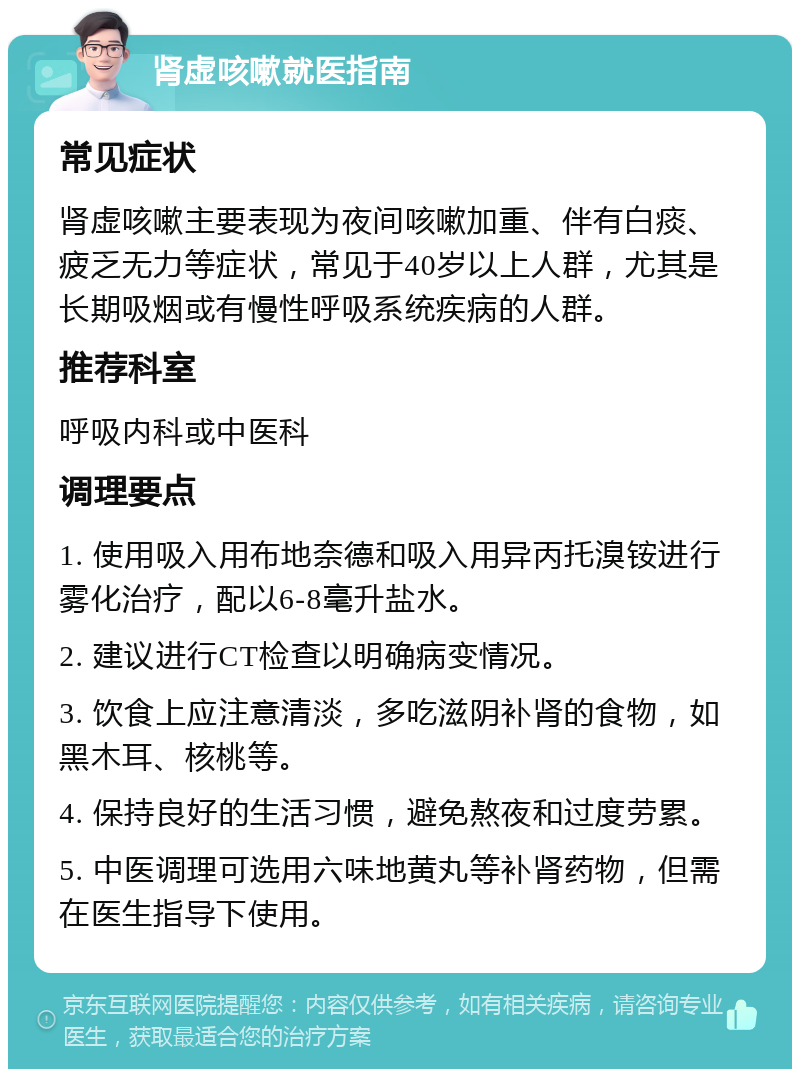 肾虚咳嗽就医指南 常见症状 肾虚咳嗽主要表现为夜间咳嗽加重、伴有白痰、疲乏无力等症状，常见于40岁以上人群，尤其是长期吸烟或有慢性呼吸系统疾病的人群。 推荐科室 呼吸内科或中医科 调理要点 1. 使用吸入用布地奈德和吸入用异丙托溴铵进行雾化治疗，配以6-8毫升盐水。 2. 建议进行CT检查以明确病变情况。 3. 饮食上应注意清淡，多吃滋阴补肾的食物，如黑木耳、核桃等。 4. 保持良好的生活习惯，避免熬夜和过度劳累。 5. 中医调理可选用六味地黄丸等补肾药物，但需在医生指导下使用。