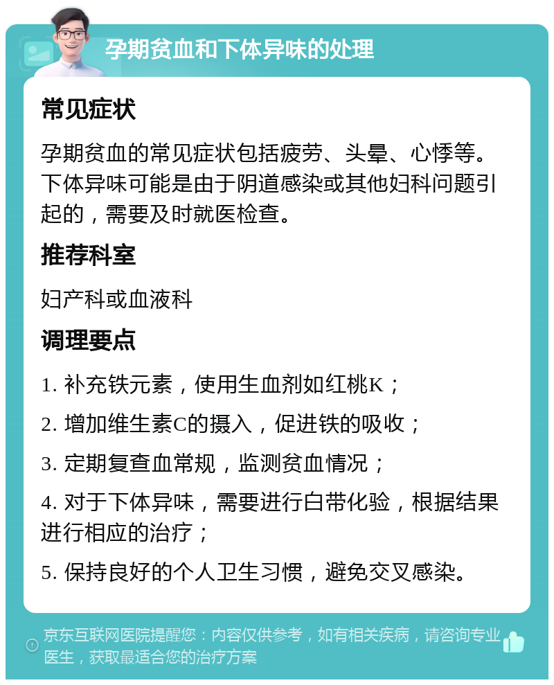 孕期贫血和下体异味的处理 常见症状 孕期贫血的常见症状包括疲劳、头晕、心悸等。下体异味可能是由于阴道感染或其他妇科问题引起的，需要及时就医检查。 推荐科室 妇产科或血液科 调理要点 1. 补充铁元素，使用生血剂如红桃K； 2. 增加维生素C的摄入，促进铁的吸收； 3. 定期复查血常规，监测贫血情况； 4. 对于下体异味，需要进行白带化验，根据结果进行相应的治疗； 5. 保持良好的个人卫生习惯，避免交叉感染。