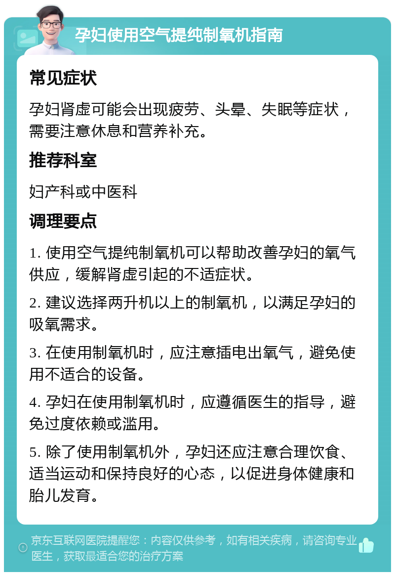 孕妇使用空气提纯制氧机指南 常见症状 孕妇肾虚可能会出现疲劳、头晕、失眠等症状，需要注意休息和营养补充。 推荐科室 妇产科或中医科 调理要点 1. 使用空气提纯制氧机可以帮助改善孕妇的氧气供应，缓解肾虚引起的不适症状。 2. 建议选择两升机以上的制氧机，以满足孕妇的吸氧需求。 3. 在使用制氧机时，应注意插电出氧气，避免使用不适合的设备。 4. 孕妇在使用制氧机时，应遵循医生的指导，避免过度依赖或滥用。 5. 除了使用制氧机外，孕妇还应注意合理饮食、适当运动和保持良好的心态，以促进身体健康和胎儿发育。