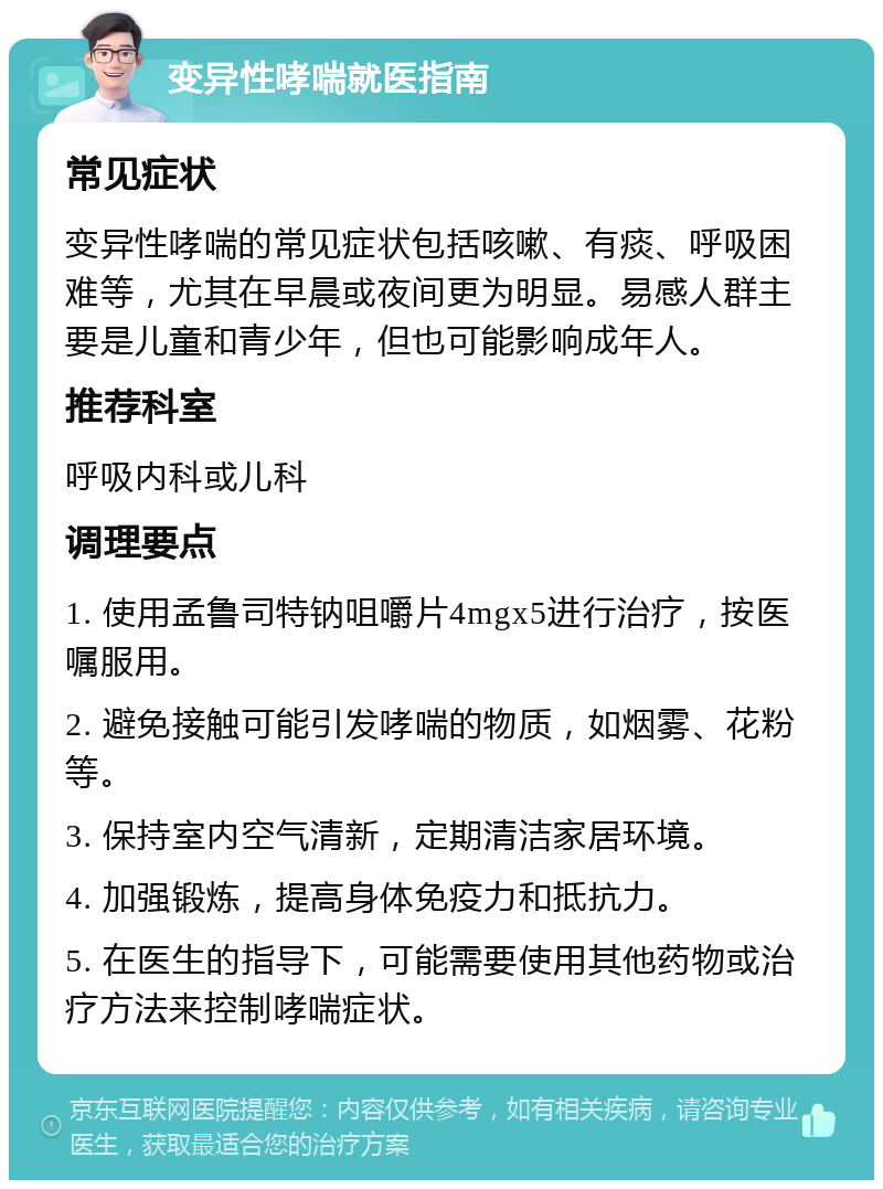 变异性哮喘就医指南 常见症状 变异性哮喘的常见症状包括咳嗽、有痰、呼吸困难等，尤其在早晨或夜间更为明显。易感人群主要是儿童和青少年，但也可能影响成年人。 推荐科室 呼吸内科或儿科 调理要点 1. 使用孟鲁司特钠咀嚼片4mgx5进行治疗，按医嘱服用。 2. 避免接触可能引发哮喘的物质，如烟雾、花粉等。 3. 保持室内空气清新，定期清洁家居环境。 4. 加强锻炼，提高身体免疫力和抵抗力。 5. 在医生的指导下，可能需要使用其他药物或治疗方法来控制哮喘症状。