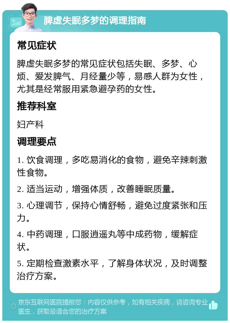 脾虚失眠多梦的调理指南 常见症状 脾虚失眠多梦的常见症状包括失眠、多梦、心烦、爱发脾气、月经量少等，易感人群为女性，尤其是经常服用紧急避孕药的女性。 推荐科室 妇产科 调理要点 1. 饮食调理，多吃易消化的食物，避免辛辣刺激性食物。 2. 适当运动，增强体质，改善睡眠质量。 3. 心理调节，保持心情舒畅，避免过度紧张和压力。 4. 中药调理，口服逍遥丸等中成药物，缓解症状。 5. 定期检查激素水平，了解身体状况，及时调整治疗方案。