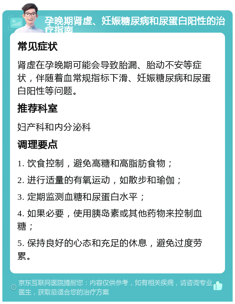 孕晚期肾虚、妊娠糖尿病和尿蛋白阳性的治疗指南 常见症状 肾虚在孕晚期可能会导致胎漏、胎动不安等症状，伴随着血常规指标下滑、妊娠糖尿病和尿蛋白阳性等问题。 推荐科室 妇产科和内分泌科 调理要点 1. 饮食控制，避免高糖和高脂肪食物； 2. 进行适量的有氧运动，如散步和瑜伽； 3. 定期监测血糖和尿蛋白水平； 4. 如果必要，使用胰岛素或其他药物来控制血糖； 5. 保持良好的心态和充足的休息，避免过度劳累。