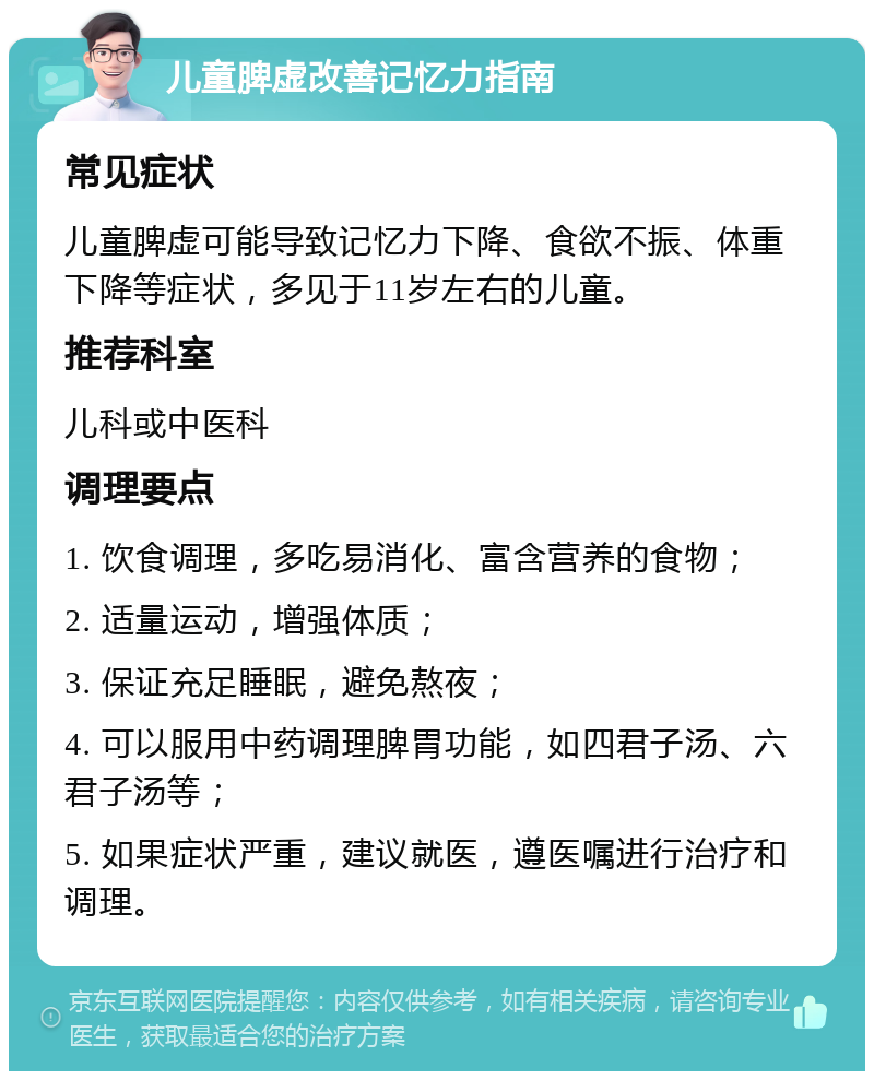 儿童脾虚改善记忆力指南 常见症状 儿童脾虚可能导致记忆力下降、食欲不振、体重下降等症状，多见于11岁左右的儿童。 推荐科室 儿科或中医科 调理要点 1. 饮食调理，多吃易消化、富含营养的食物； 2. 适量运动，增强体质； 3. 保证充足睡眠，避免熬夜； 4. 可以服用中药调理脾胃功能，如四君子汤、六君子汤等； 5. 如果症状严重，建议就医，遵医嘱进行治疗和调理。