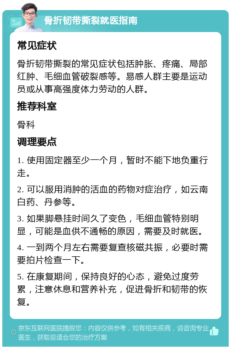 骨折韧带撕裂就医指南 常见症状 骨折韧带撕裂的常见症状包括肿胀、疼痛、局部红肿、毛细血管破裂感等。易感人群主要是运动员或从事高强度体力劳动的人群。 推荐科室 骨科 调理要点 1. 使用固定器至少一个月，暂时不能下地负重行走。 2. 可以服用消肿的活血的药物对症治疗，如云南白药、丹参等。 3. 如果脚悬挂时间久了变色，毛细血管特别明显，可能是血供不通畅的原因，需要及时就医。 4. 一到两个月左右需要复查核磁共振，必要时需要拍片检查一下。 5. 在康复期间，保持良好的心态，避免过度劳累，注意休息和营养补充，促进骨折和韧带的恢复。