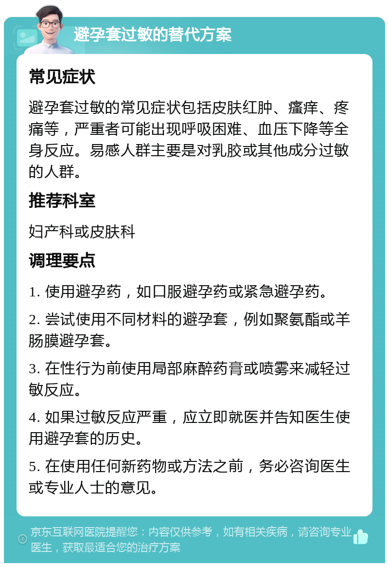 避孕套过敏的替代方案 常见症状 避孕套过敏的常见症状包括皮肤红肿、瘙痒、疼痛等，严重者可能出现呼吸困难、血压下降等全身反应。易感人群主要是对乳胶或其他成分过敏的人群。 推荐科室 妇产科或皮肤科 调理要点 1. 使用避孕药，如口服避孕药或紧急避孕药。 2. 尝试使用不同材料的避孕套，例如聚氨酯或羊肠膜避孕套。 3. 在性行为前使用局部麻醉药膏或喷雾来减轻过敏反应。 4. 如果过敏反应严重，应立即就医并告知医生使用避孕套的历史。 5. 在使用任何新药物或方法之前，务必咨询医生或专业人士的意见。