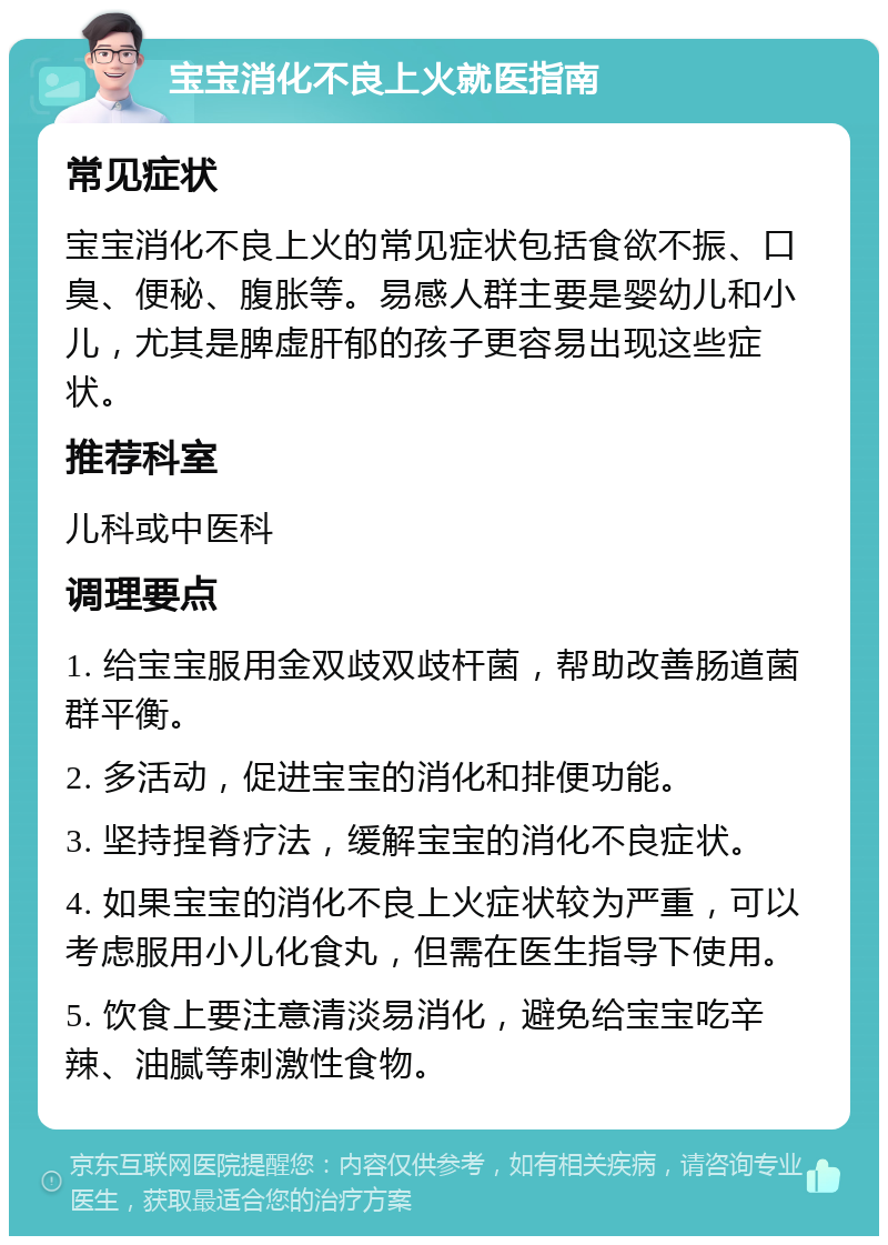 宝宝消化不良上火就医指南 常见症状 宝宝消化不良上火的常见症状包括食欲不振、口臭、便秘、腹胀等。易感人群主要是婴幼儿和小儿，尤其是脾虚肝郁的孩子更容易出现这些症状。 推荐科室 儿科或中医科 调理要点 1. 给宝宝服用金双歧双歧杆菌，帮助改善肠道菌群平衡。 2. 多活动，促进宝宝的消化和排便功能。 3. 坚持捏脊疗法，缓解宝宝的消化不良症状。 4. 如果宝宝的消化不良上火症状较为严重，可以考虑服用小儿化食丸，但需在医生指导下使用。 5. 饮食上要注意清淡易消化，避免给宝宝吃辛辣、油腻等刺激性食物。