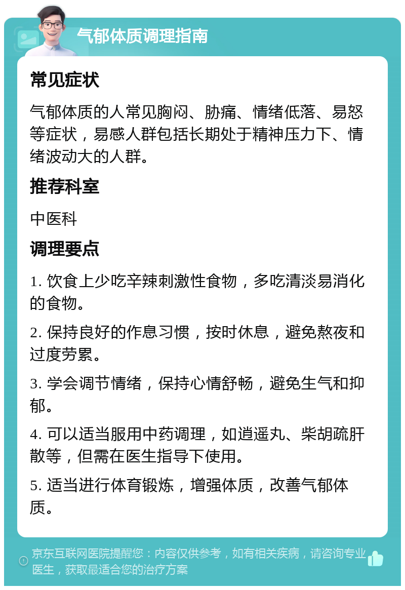 气郁体质调理指南 常见症状 气郁体质的人常见胸闷、胁痛、情绪低落、易怒等症状，易感人群包括长期处于精神压力下、情绪波动大的人群。 推荐科室 中医科 调理要点 1. 饮食上少吃辛辣刺激性食物，多吃清淡易消化的食物。 2. 保持良好的作息习惯，按时休息，避免熬夜和过度劳累。 3. 学会调节情绪，保持心情舒畅，避免生气和抑郁。 4. 可以适当服用中药调理，如逍遥丸、柴胡疏肝散等，但需在医生指导下使用。 5. 适当进行体育锻炼，增强体质，改善气郁体质。