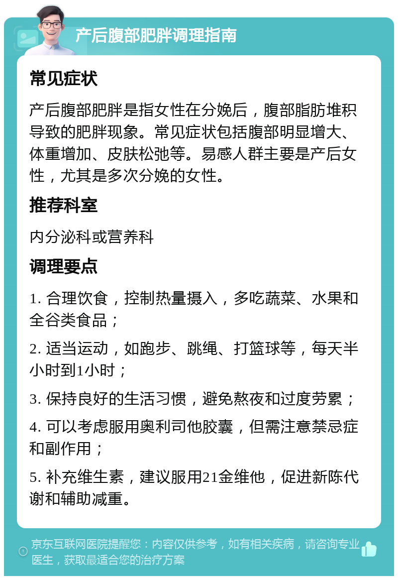 产后腹部肥胖调理指南 常见症状 产后腹部肥胖是指女性在分娩后，腹部脂肪堆积导致的肥胖现象。常见症状包括腹部明显增大、体重增加、皮肤松弛等。易感人群主要是产后女性，尤其是多次分娩的女性。 推荐科室 内分泌科或营养科 调理要点 1. 合理饮食，控制热量摄入，多吃蔬菜、水果和全谷类食品； 2. 适当运动，如跑步、跳绳、打篮球等，每天半小时到1小时； 3. 保持良好的生活习惯，避免熬夜和过度劳累； 4. 可以考虑服用奥利司他胶囊，但需注意禁忌症和副作用； 5. 补充维生素，建议服用21金维他，促进新陈代谢和辅助减重。