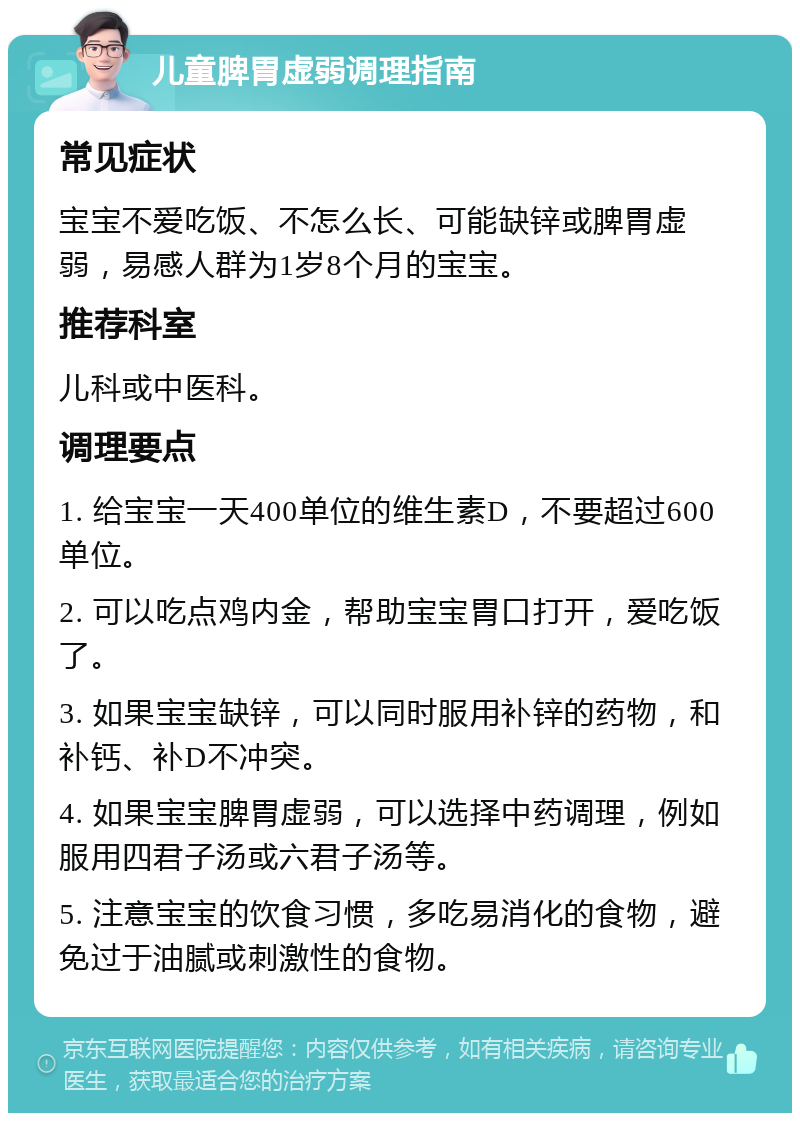 儿童脾胃虚弱调理指南 常见症状 宝宝不爱吃饭、不怎么长、可能缺锌或脾胃虚弱，易感人群为1岁8个月的宝宝。 推荐科室 儿科或中医科。 调理要点 1. 给宝宝一天400单位的维生素D，不要超过600单位。 2. 可以吃点鸡内金，帮助宝宝胃口打开，爱吃饭了。 3. 如果宝宝缺锌，可以同时服用补锌的药物，和补钙、补D不冲突。 4. 如果宝宝脾胃虚弱，可以选择中药调理，例如服用四君子汤或六君子汤等。 5. 注意宝宝的饮食习惯，多吃易消化的食物，避免过于油腻或刺激性的食物。