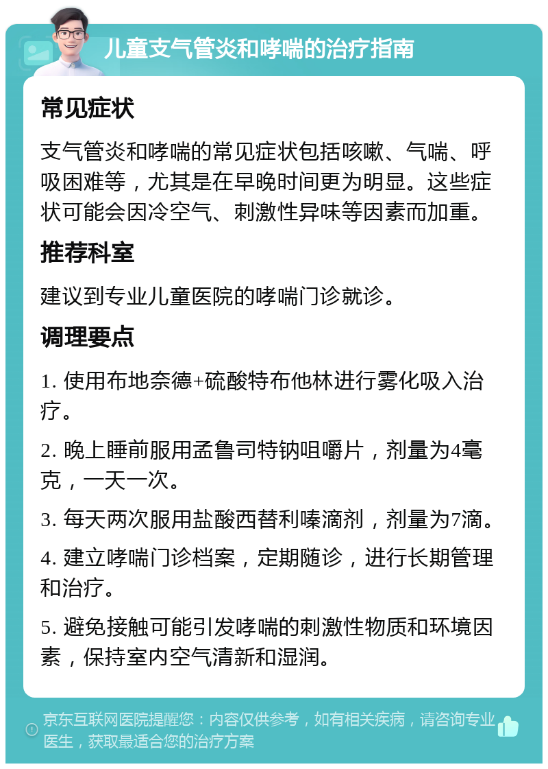 儿童支气管炎和哮喘的治疗指南 常见症状 支气管炎和哮喘的常见症状包括咳嗽、气喘、呼吸困难等，尤其是在早晚时间更为明显。这些症状可能会因冷空气、刺激性异味等因素而加重。 推荐科室 建议到专业儿童医院的哮喘门诊就诊。 调理要点 1. 使用布地奈德+硫酸特布他林进行雾化吸入治疗。 2. 晚上睡前服用孟鲁司特钠咀嚼片，剂量为4毫克，一天一次。 3. 每天两次服用盐酸西替利嗪滴剂，剂量为7滴。 4. 建立哮喘门诊档案，定期随诊，进行长期管理和治疗。 5. 避免接触可能引发哮喘的刺激性物质和环境因素，保持室内空气清新和湿润。