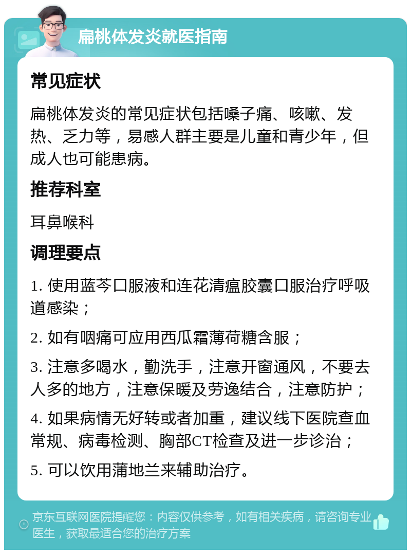 扁桃体发炎就医指南 常见症状 扁桃体发炎的常见症状包括嗓子痛、咳嗽、发热、乏力等，易感人群主要是儿童和青少年，但成人也可能患病。 推荐科室 耳鼻喉科 调理要点 1. 使用蓝芩口服液和连花清瘟胶囊口服治疗呼吸道感染； 2. 如有咽痛可应用西瓜霜薄荷糖含服； 3. 注意多喝水，勤洗手，注意开窗通风，不要去人多的地方，注意保暖及劳逸结合，注意防护； 4. 如果病情无好转或者加重，建议线下医院查血常规、病毒检测、胸部CT检查及进一步诊治； 5. 可以饮用蒲地兰来辅助治疗。