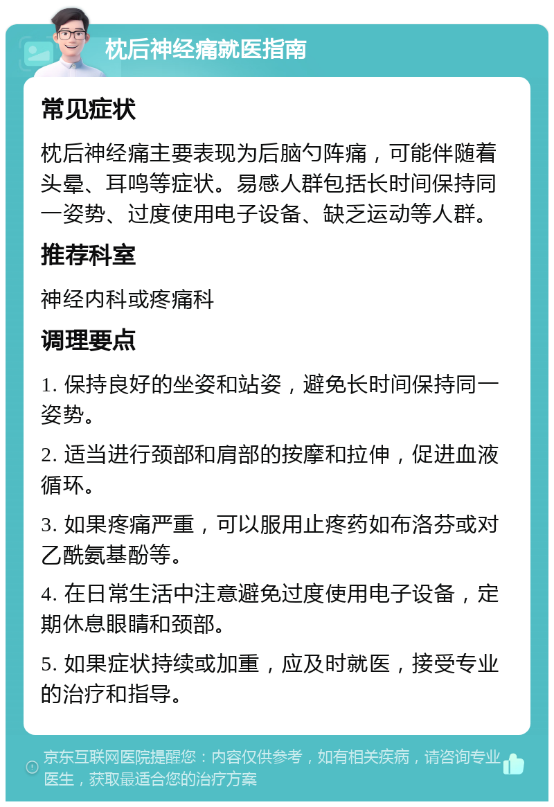 枕后神经痛就医指南 常见症状 枕后神经痛主要表现为后脑勺阵痛，可能伴随着头晕、耳鸣等症状。易感人群包括长时间保持同一姿势、过度使用电子设备、缺乏运动等人群。 推荐科室 神经内科或疼痛科 调理要点 1. 保持良好的坐姿和站姿，避免长时间保持同一姿势。 2. 适当进行颈部和肩部的按摩和拉伸，促进血液循环。 3. 如果疼痛严重，可以服用止疼药如布洛芬或对乙酰氨基酚等。 4. 在日常生活中注意避免过度使用电子设备，定期休息眼睛和颈部。 5. 如果症状持续或加重，应及时就医，接受专业的治疗和指导。