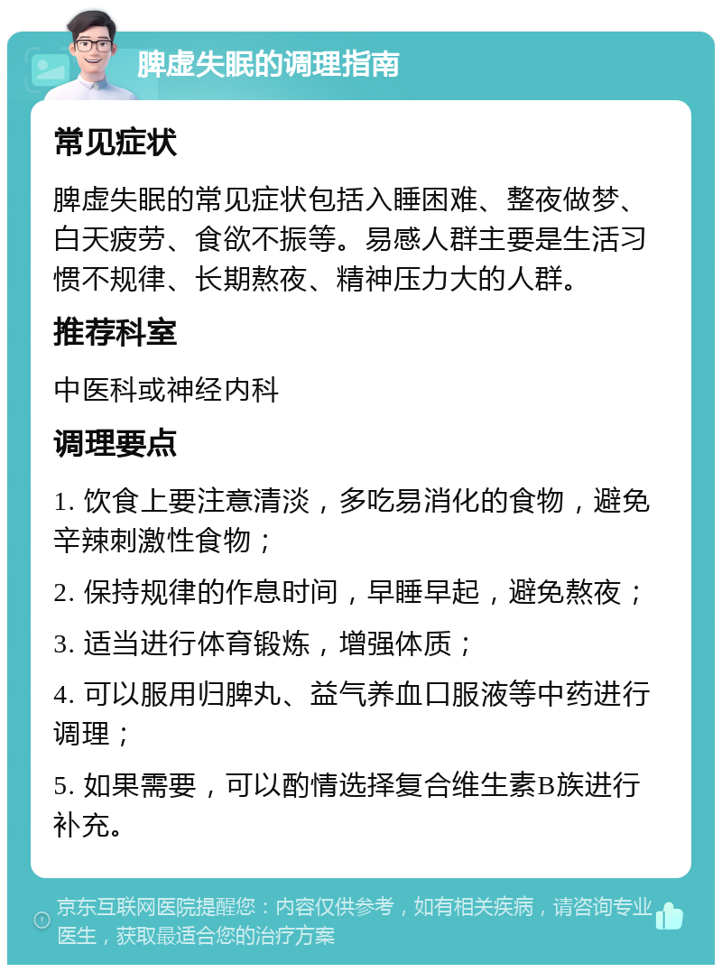 脾虚失眠的调理指南 常见症状 脾虚失眠的常见症状包括入睡困难、整夜做梦、白天疲劳、食欲不振等。易感人群主要是生活习惯不规律、长期熬夜、精神压力大的人群。 推荐科室 中医科或神经内科 调理要点 1. 饮食上要注意清淡，多吃易消化的食物，避免辛辣刺激性食物； 2. 保持规律的作息时间，早睡早起，避免熬夜； 3. 适当进行体育锻炼，增强体质； 4. 可以服用归脾丸、益气养血口服液等中药进行调理； 5. 如果需要，可以酌情选择复合维生素B族进行补充。