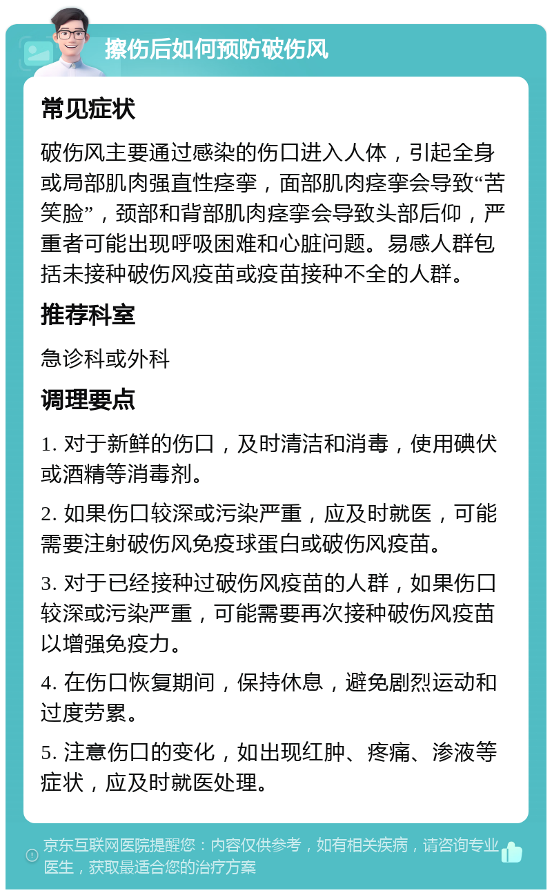 擦伤后如何预防破伤风 常见症状 破伤风主要通过感染的伤口进入人体，引起全身或局部肌肉强直性痉挛，面部肌肉痉挛会导致“苦笑脸”，颈部和背部肌肉痉挛会导致头部后仰，严重者可能出现呼吸困难和心脏问题。易感人群包括未接种破伤风疫苗或疫苗接种不全的人群。 推荐科室 急诊科或外科 调理要点 1. 对于新鲜的伤口，及时清洁和消毒，使用碘伏或酒精等消毒剂。 2. 如果伤口较深或污染严重，应及时就医，可能需要注射破伤风免疫球蛋白或破伤风疫苗。 3. 对于已经接种过破伤风疫苗的人群，如果伤口较深或污染严重，可能需要再次接种破伤风疫苗以增强免疫力。 4. 在伤口恢复期间，保持休息，避免剧烈运动和过度劳累。 5. 注意伤口的变化，如出现红肿、疼痛、渗液等症状，应及时就医处理。