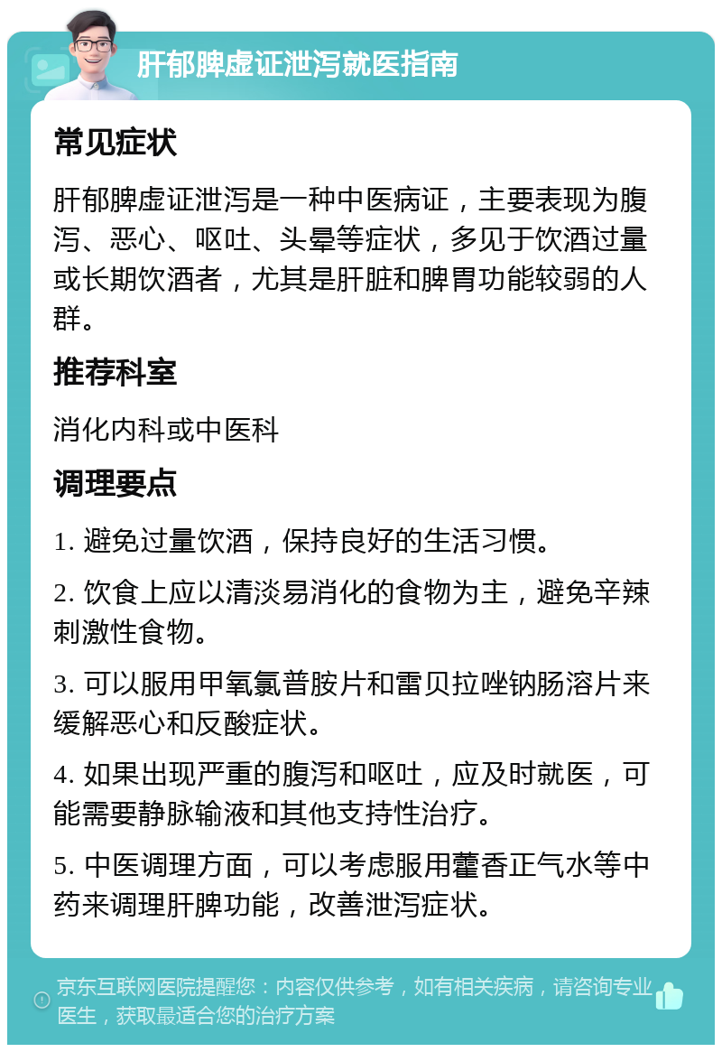 肝郁脾虚证泄泻就医指南 常见症状 肝郁脾虚证泄泻是一种中医病证，主要表现为腹泻、恶心、呕吐、头晕等症状，多见于饮酒过量或长期饮酒者，尤其是肝脏和脾胃功能较弱的人群。 推荐科室 消化内科或中医科 调理要点 1. 避免过量饮酒，保持良好的生活习惯。 2. 饮食上应以清淡易消化的食物为主，避免辛辣刺激性食物。 3. 可以服用甲氧氯普胺片和雷贝拉唑钠肠溶片来缓解恶心和反酸症状。 4. 如果出现严重的腹泻和呕吐，应及时就医，可能需要静脉输液和其他支持性治疗。 5. 中医调理方面，可以考虑服用藿香正气水等中药来调理肝脾功能，改善泄泻症状。