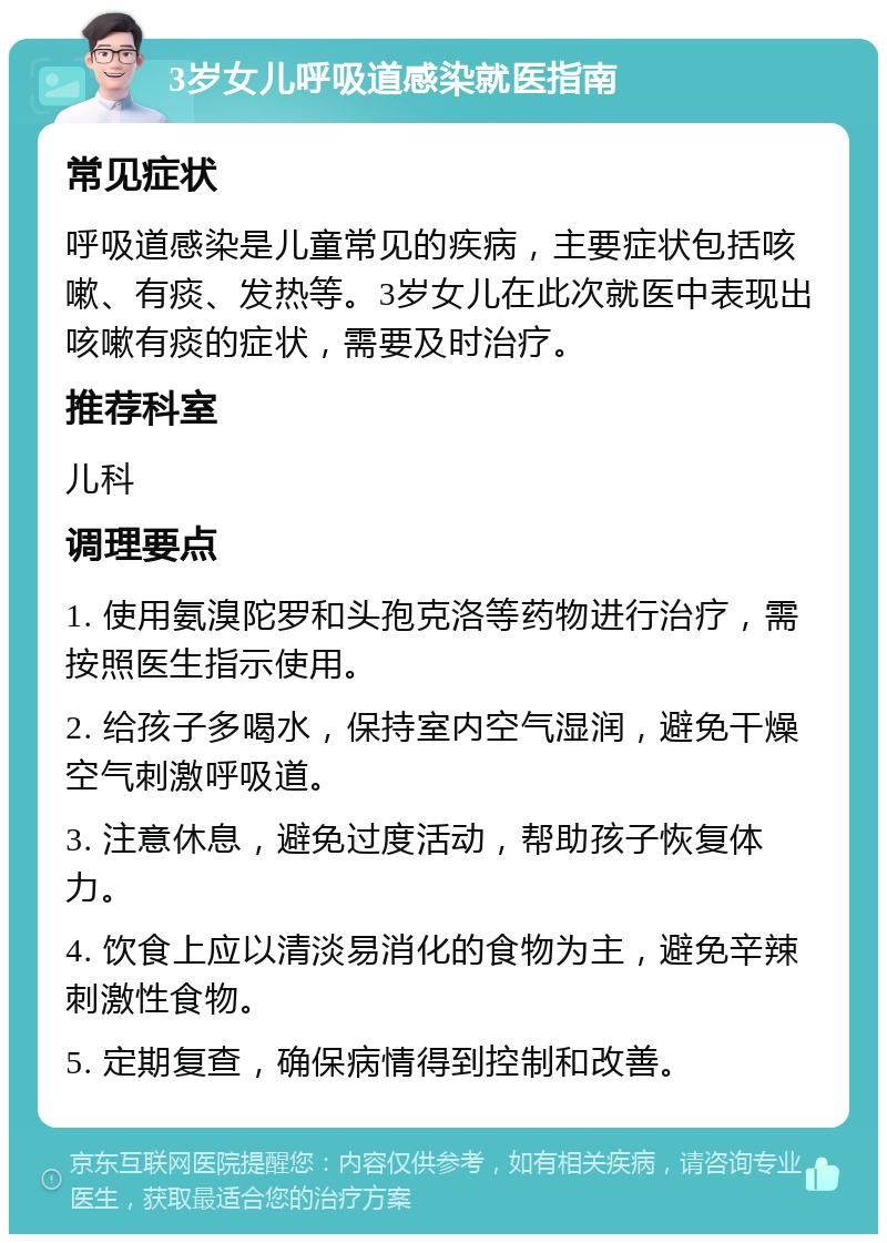 3岁女儿呼吸道感染就医指南 常见症状 呼吸道感染是儿童常见的疾病，主要症状包括咳嗽、有痰、发热等。3岁女儿在此次就医中表现出咳嗽有痰的症状，需要及时治疗。 推荐科室 儿科 调理要点 1. 使用氨溴陀罗和头孢克洛等药物进行治疗，需按照医生指示使用。 2. 给孩子多喝水，保持室内空气湿润，避免干燥空气刺激呼吸道。 3. 注意休息，避免过度活动，帮助孩子恢复体力。 4. 饮食上应以清淡易消化的食物为主，避免辛辣刺激性食物。 5. 定期复查，确保病情得到控制和改善。