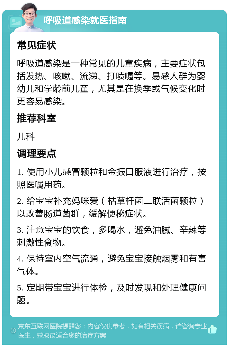 呼吸道感染就医指南 常见症状 呼吸道感染是一种常见的儿童疾病，主要症状包括发热、咳嗽、流涕、打喷嚏等。易感人群为婴幼儿和学龄前儿童，尤其是在换季或气候变化时更容易感染。 推荐科室 儿科 调理要点 1. 使用小儿感冒颗粒和金振口服液进行治疗，按照医嘱用药。 2. 给宝宝补充妈咪爱（枯草杆菌二联活菌颗粒）以改善肠道菌群，缓解便秘症状。 3. 注意宝宝的饮食，多喝水，避免油腻、辛辣等刺激性食物。 4. 保持室内空气流通，避免宝宝接触烟雾和有害气体。 5. 定期带宝宝进行体检，及时发现和处理健康问题。