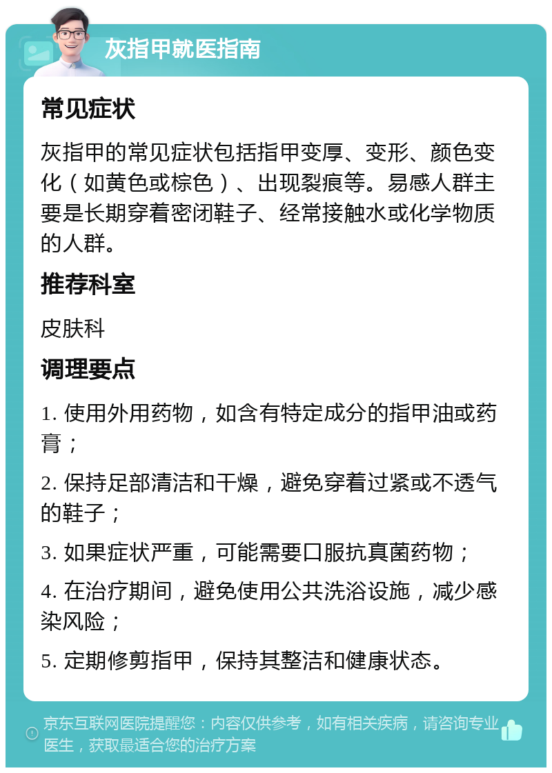 灰指甲就医指南 常见症状 灰指甲的常见症状包括指甲变厚、变形、颜色变化（如黄色或棕色）、出现裂痕等。易感人群主要是长期穿着密闭鞋子、经常接触水或化学物质的人群。 推荐科室 皮肤科 调理要点 1. 使用外用药物，如含有特定成分的指甲油或药膏； 2. 保持足部清洁和干燥，避免穿着过紧或不透气的鞋子； 3. 如果症状严重，可能需要口服抗真菌药物； 4. 在治疗期间，避免使用公共洗浴设施，减少感染风险； 5. 定期修剪指甲，保持其整洁和健康状态。