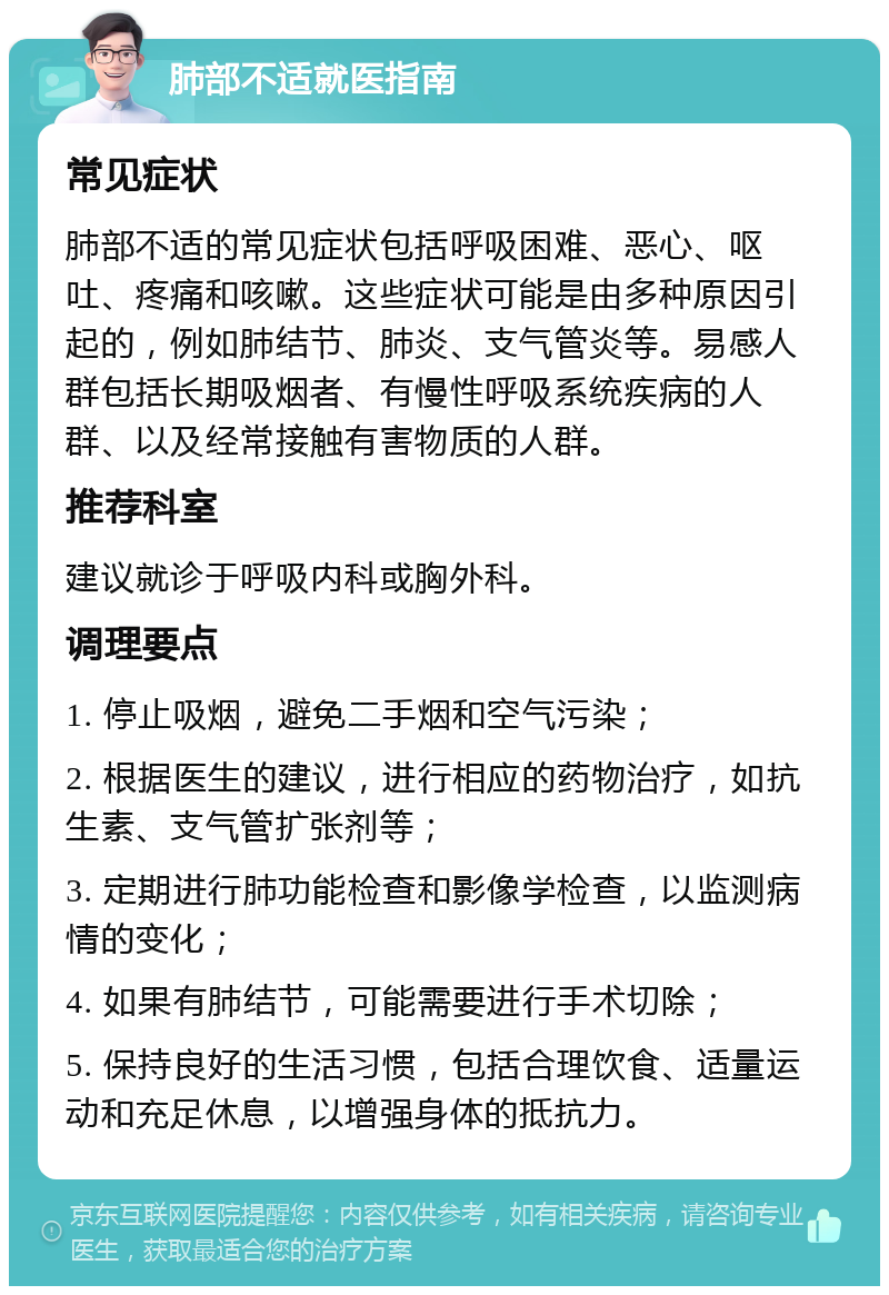 肺部不适就医指南 常见症状 肺部不适的常见症状包括呼吸困难、恶心、呕吐、疼痛和咳嗽。这些症状可能是由多种原因引起的，例如肺结节、肺炎、支气管炎等。易感人群包括长期吸烟者、有慢性呼吸系统疾病的人群、以及经常接触有害物质的人群。 推荐科室 建议就诊于呼吸内科或胸外科。 调理要点 1. 停止吸烟，避免二手烟和空气污染； 2. 根据医生的建议，进行相应的药物治疗，如抗生素、支气管扩张剂等； 3. 定期进行肺功能检查和影像学检查，以监测病情的变化； 4. 如果有肺结节，可能需要进行手术切除； 5. 保持良好的生活习惯，包括合理饮食、适量运动和充足休息，以增强身体的抵抗力。