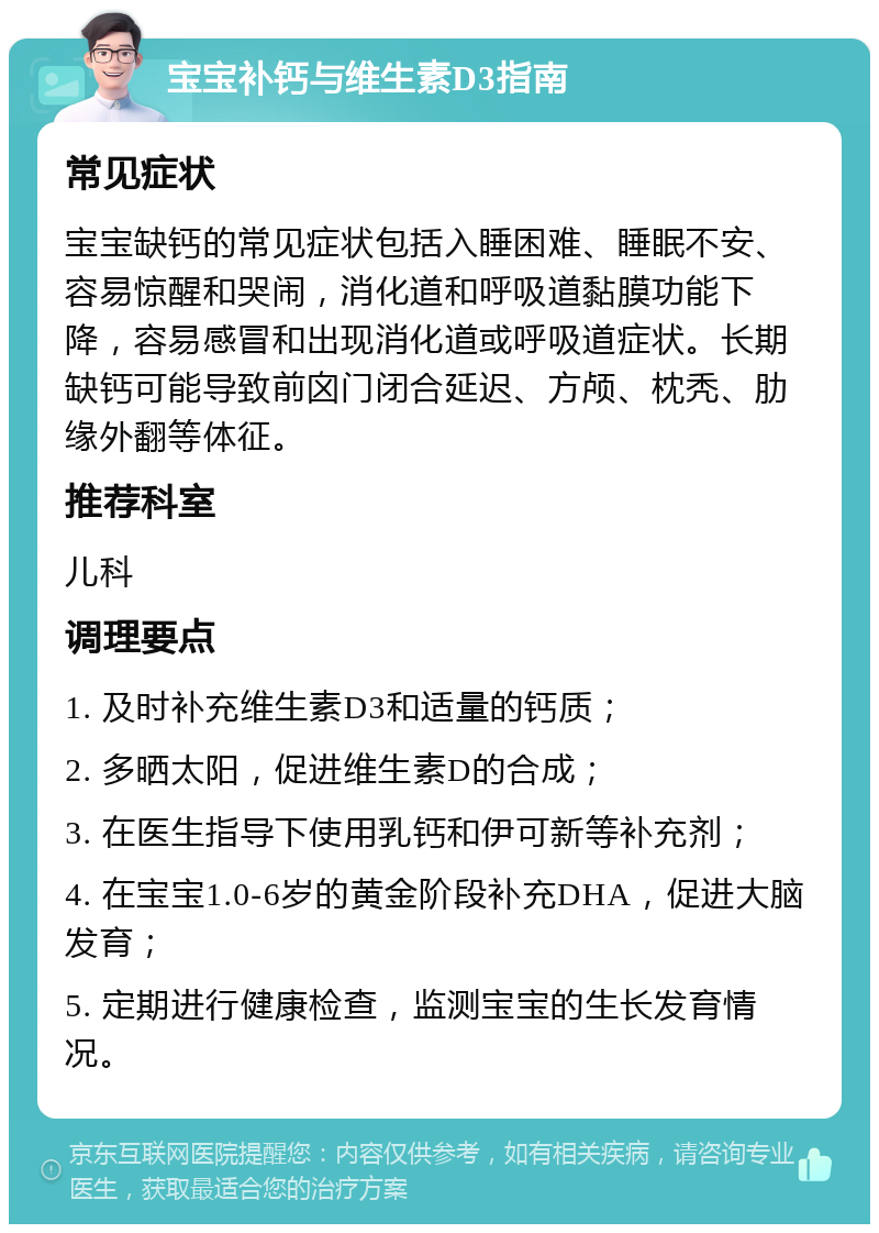 宝宝补钙与维生素D3指南 常见症状 宝宝缺钙的常见症状包括入睡困难、睡眠不安、容易惊醒和哭闹，消化道和呼吸道黏膜功能下降，容易感冒和出现消化道或呼吸道症状。长期缺钙可能导致前囟门闭合延迟、方颅、枕秃、肋缘外翻等体征。 推荐科室 儿科 调理要点 1. 及时补充维生素D3和适量的钙质； 2. 多晒太阳，促进维生素D的合成； 3. 在医生指导下使用乳钙和伊可新等补充剂； 4. 在宝宝1.0-6岁的黄金阶段补充DHA，促进大脑发育； 5. 定期进行健康检查，监测宝宝的生长发育情况。