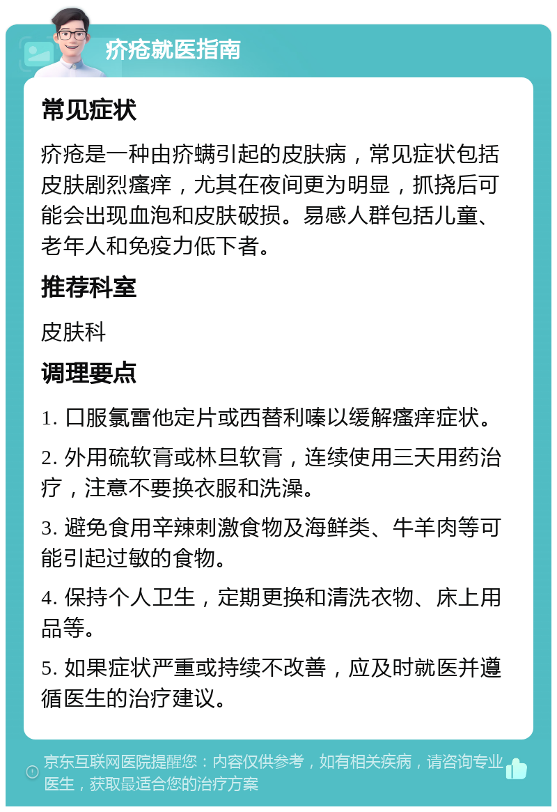 疥疮就医指南 常见症状 疥疮是一种由疥螨引起的皮肤病，常见症状包括皮肤剧烈瘙痒，尤其在夜间更为明显，抓挠后可能会出现血泡和皮肤破损。易感人群包括儿童、老年人和免疫力低下者。 推荐科室 皮肤科 调理要点 1. 口服氯雷他定片或西替利嗪以缓解瘙痒症状。 2. 外用硫软膏或林旦软膏，连续使用三天用药治疗，注意不要换衣服和洗澡。 3. 避免食用辛辣刺激食物及海鲜类、牛羊肉等可能引起过敏的食物。 4. 保持个人卫生，定期更换和清洗衣物、床上用品等。 5. 如果症状严重或持续不改善，应及时就医并遵循医生的治疗建议。