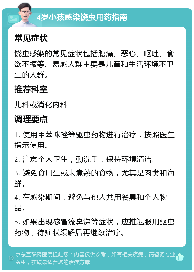 4岁小孩感染饶虫用药指南 常见症状 饶虫感染的常见症状包括腹痛、恶心、呕吐、食欲不振等。易感人群主要是儿童和生活环境不卫生的人群。 推荐科室 儿科或消化内科 调理要点 1. 使用甲苯咪挫等驱虫药物进行治疗，按照医生指示使用。 2. 注意个人卫生，勤洗手，保持环境清洁。 3. 避免食用生或未煮熟的食物，尤其是肉类和海鲜。 4. 在感染期间，避免与他人共用餐具和个人物品。 5. 如果出现感冒流鼻涕等症状，应推迟服用驱虫药物，待症状缓解后再继续治疗。