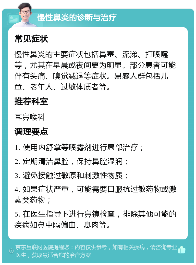 慢性鼻炎的诊断与治疗 常见症状 慢性鼻炎的主要症状包括鼻塞、流涕、打喷嚏等，尤其在早晨或夜间更为明显。部分患者可能伴有头痛、嗅觉减退等症状。易感人群包括儿童、老年人、过敏体质者等。 推荐科室 耳鼻喉科 调理要点 1. 使用内舒拿等喷雾剂进行局部治疗； 2. 定期清洁鼻腔，保持鼻腔湿润； 3. 避免接触过敏原和刺激性物质； 4. 如果症状严重，可能需要口服抗过敏药物或激素类药物； 5. 在医生指导下进行鼻镜检查，排除其他可能的疾病如鼻中隔偏曲、息肉等。