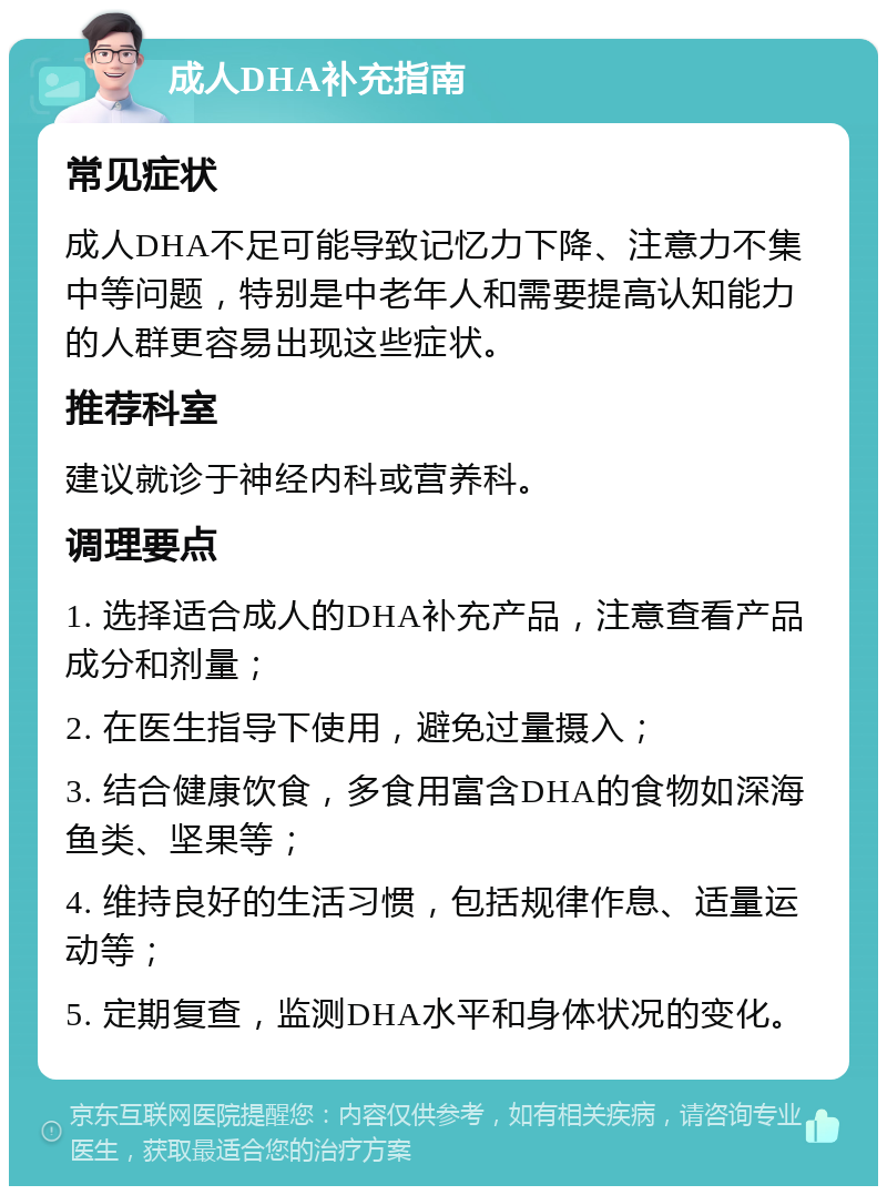 成人DHA补充指南 常见症状 成人DHA不足可能导致记忆力下降、注意力不集中等问题，特别是中老年人和需要提高认知能力的人群更容易出现这些症状。 推荐科室 建议就诊于神经内科或营养科。 调理要点 1. 选择适合成人的DHA补充产品，注意查看产品成分和剂量； 2. 在医生指导下使用，避免过量摄入； 3. 结合健康饮食，多食用富含DHA的食物如深海鱼类、坚果等； 4. 维持良好的生活习惯，包括规律作息、适量运动等； 5. 定期复查，监测DHA水平和身体状况的变化。