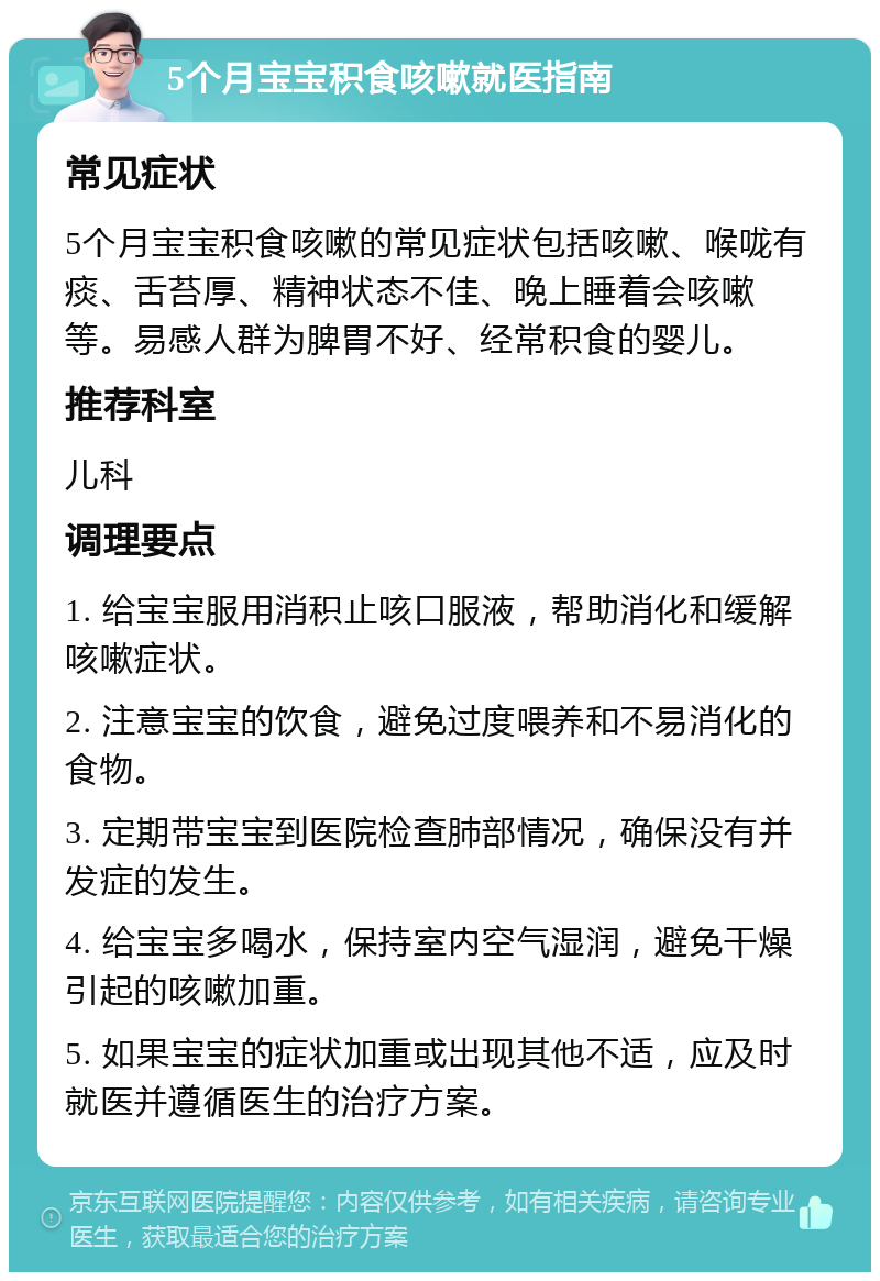 5个月宝宝积食咳嗽就医指南 常见症状 5个月宝宝积食咳嗽的常见症状包括咳嗽、喉咙有痰、舌苔厚、精神状态不佳、晚上睡着会咳嗽等。易感人群为脾胃不好、经常积食的婴儿。 推荐科室 儿科 调理要点 1. 给宝宝服用消积止咳口服液，帮助消化和缓解咳嗽症状。 2. 注意宝宝的饮食，避免过度喂养和不易消化的食物。 3. 定期带宝宝到医院检查肺部情况，确保没有并发症的发生。 4. 给宝宝多喝水，保持室内空气湿润，避免干燥引起的咳嗽加重。 5. 如果宝宝的症状加重或出现其他不适，应及时就医并遵循医生的治疗方案。