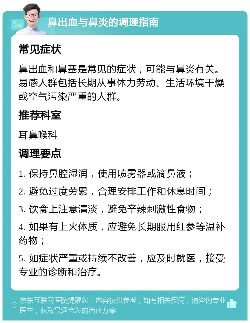 鼻出血与鼻炎的调理指南 常见症状 鼻出血和鼻塞是常见的症状，可能与鼻炎有关。易感人群包括长期从事体力劳动、生活环境干燥或空气污染严重的人群。 推荐科室 耳鼻喉科 调理要点 1. 保持鼻腔湿润，使用喷雾器或滴鼻液； 2. 避免过度劳累，合理安排工作和休息时间； 3. 饮食上注意清淡，避免辛辣刺激性食物； 4. 如果有上火体质，应避免长期服用红参等温补药物； 5. 如症状严重或持续不改善，应及时就医，接受专业的诊断和治疗。