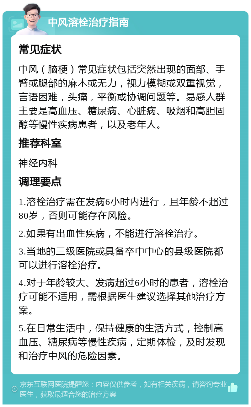 中风溶栓治疗指南 常见症状 中风（脑梗）常见症状包括突然出现的面部、手臂或腿部的麻木或无力，视力模糊或双重视觉，言语困难，头痛，平衡或协调问题等。易感人群主要是高血压、糖尿病、心脏病、吸烟和高胆固醇等慢性疾病患者，以及老年人。 推荐科室 神经内科 调理要点 1.溶栓治疗需在发病6小时内进行，且年龄不超过80岁，否则可能存在风险。 2.如果有出血性疾病，不能进行溶栓治疗。 3.当地的三级医院或具备卒中中心的县级医院都可以进行溶栓治疗。 4.对于年龄较大、发病超过6小时的患者，溶栓治疗可能不适用，需根据医生建议选择其他治疗方案。 5.在日常生活中，保持健康的生活方式，控制高血压、糖尿病等慢性疾病，定期体检，及时发现和治疗中风的危险因素。