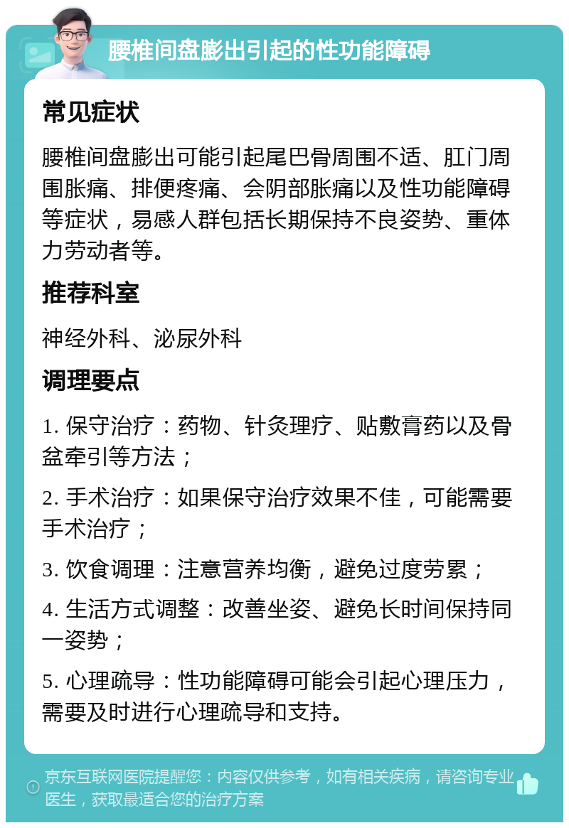 腰椎间盘膨出引起的性功能障碍 常见症状 腰椎间盘膨出可能引起尾巴骨周围不适、肛门周围胀痛、排便疼痛、会阴部胀痛以及性功能障碍等症状，易感人群包括长期保持不良姿势、重体力劳动者等。 推荐科室 神经外科、泌尿外科 调理要点 1. 保守治疗：药物、针灸理疗、贴敷膏药以及骨盆牵引等方法； 2. 手术治疗：如果保守治疗效果不佳，可能需要手术治疗； 3. 饮食调理：注意营养均衡，避免过度劳累； 4. 生活方式调整：改善坐姿、避免长时间保持同一姿势； 5. 心理疏导：性功能障碍可能会引起心理压力，需要及时进行心理疏导和支持。