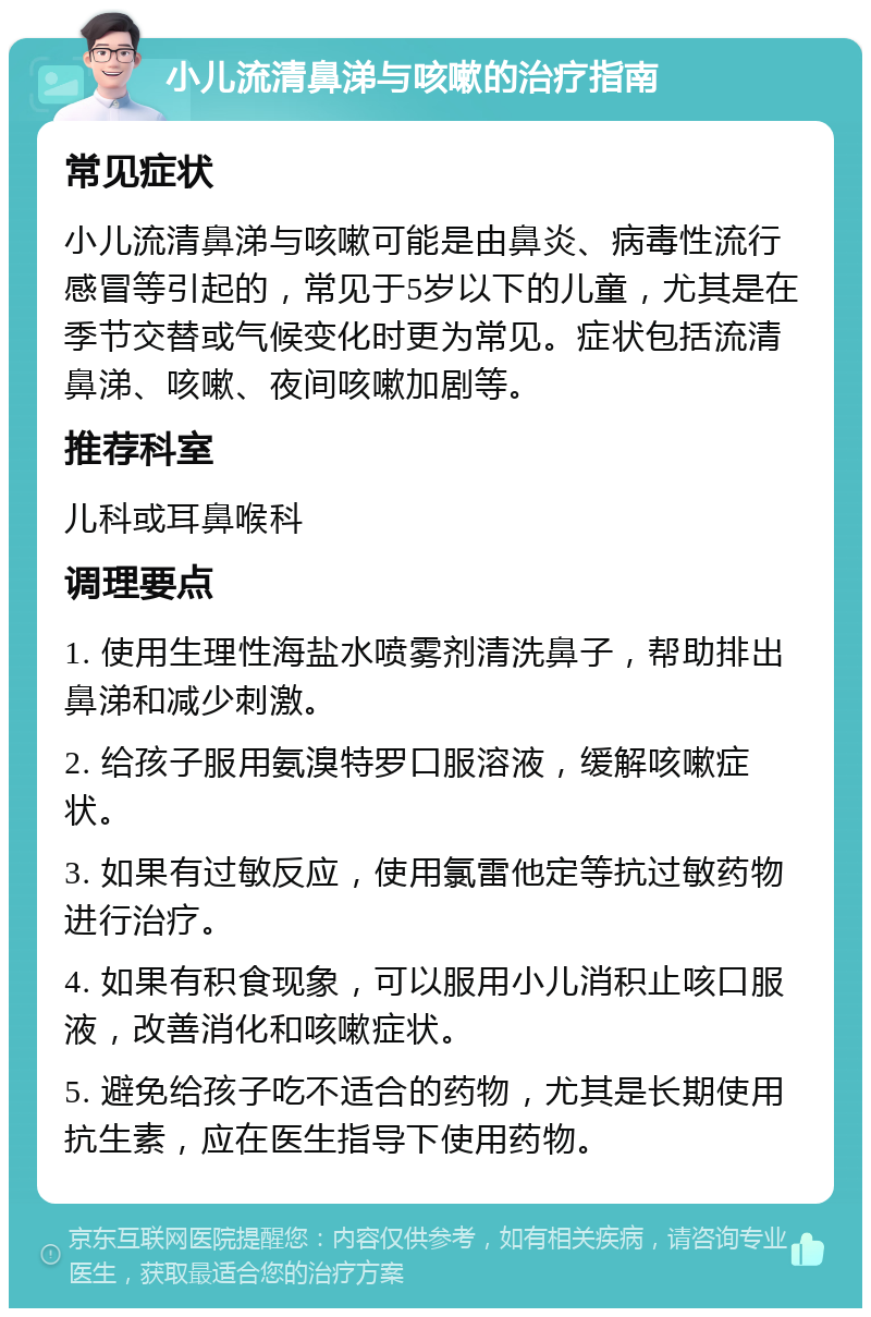 小儿流清鼻涕与咳嗽的治疗指南 常见症状 小儿流清鼻涕与咳嗽可能是由鼻炎、病毒性流行感冒等引起的，常见于5岁以下的儿童，尤其是在季节交替或气候变化时更为常见。症状包括流清鼻涕、咳嗽、夜间咳嗽加剧等。 推荐科室 儿科或耳鼻喉科 调理要点 1. 使用生理性海盐水喷雾剂清洗鼻子，帮助排出鼻涕和减少刺激。 2. 给孩子服用氨溴特罗口服溶液，缓解咳嗽症状。 3. 如果有过敏反应，使用氯雷他定等抗过敏药物进行治疗。 4. 如果有积食现象，可以服用小儿消积止咳口服液，改善消化和咳嗽症状。 5. 避免给孩子吃不适合的药物，尤其是长期使用抗生素，应在医生指导下使用药物。