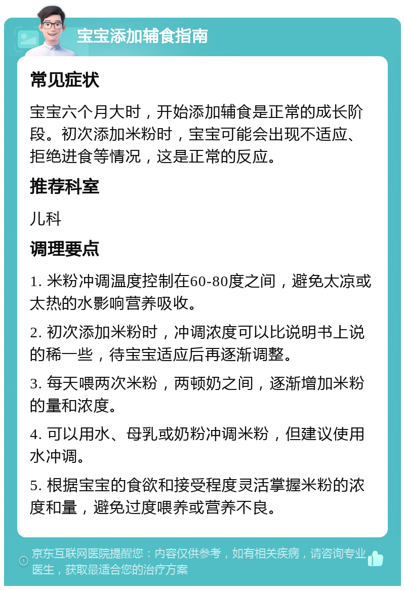 宝宝添加辅食指南 常见症状 宝宝六个月大时，开始添加辅食是正常的成长阶段。初次添加米粉时，宝宝可能会出现不适应、拒绝进食等情况，这是正常的反应。 推荐科室 儿科 调理要点 1. 米粉冲调温度控制在60-80度之间，避免太凉或太热的水影响营养吸收。 2. 初次添加米粉时，冲调浓度可以比说明书上说的稀一些，待宝宝适应后再逐渐调整。 3. 每天喂两次米粉，两顿奶之间，逐渐增加米粉的量和浓度。 4. 可以用水、母乳或奶粉冲调米粉，但建议使用水冲调。 5. 根据宝宝的食欲和接受程度灵活掌握米粉的浓度和量，避免过度喂养或营养不良。